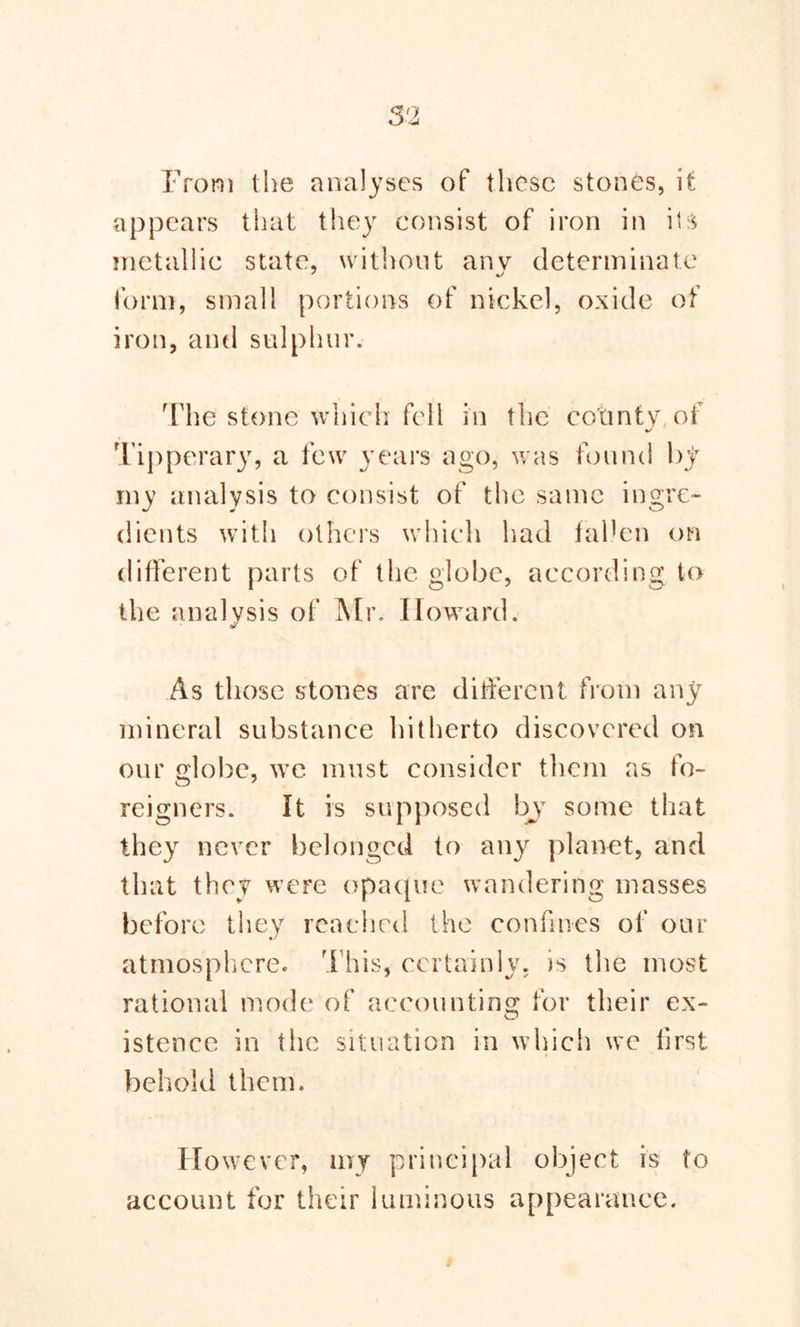 From the analyses of these stones, it appears that they consist of iron in its metallic state, without anv determinate form, small portions of nickel, oxide of iron, and sulphur. The stone which fell in the county of Tipperary, a few years ago, was found by my analysis to consist of the same ingre- dients with others which had fallen on different parts of the globe, according to the analysis of Mr. Howard. As those stones are different from any mineral substance hitherto discovered on our globe, we must consider them as fo- reigners. It is supposed byT some that they never belonged to any planet, and that they were opaque wandering masses before they reached the confines of our atmosphere. This, certainly, is the most rational mode of accounting for their ex- istence in the situation in which we first behold them. However, my principal object is to account for their luminous appearance.