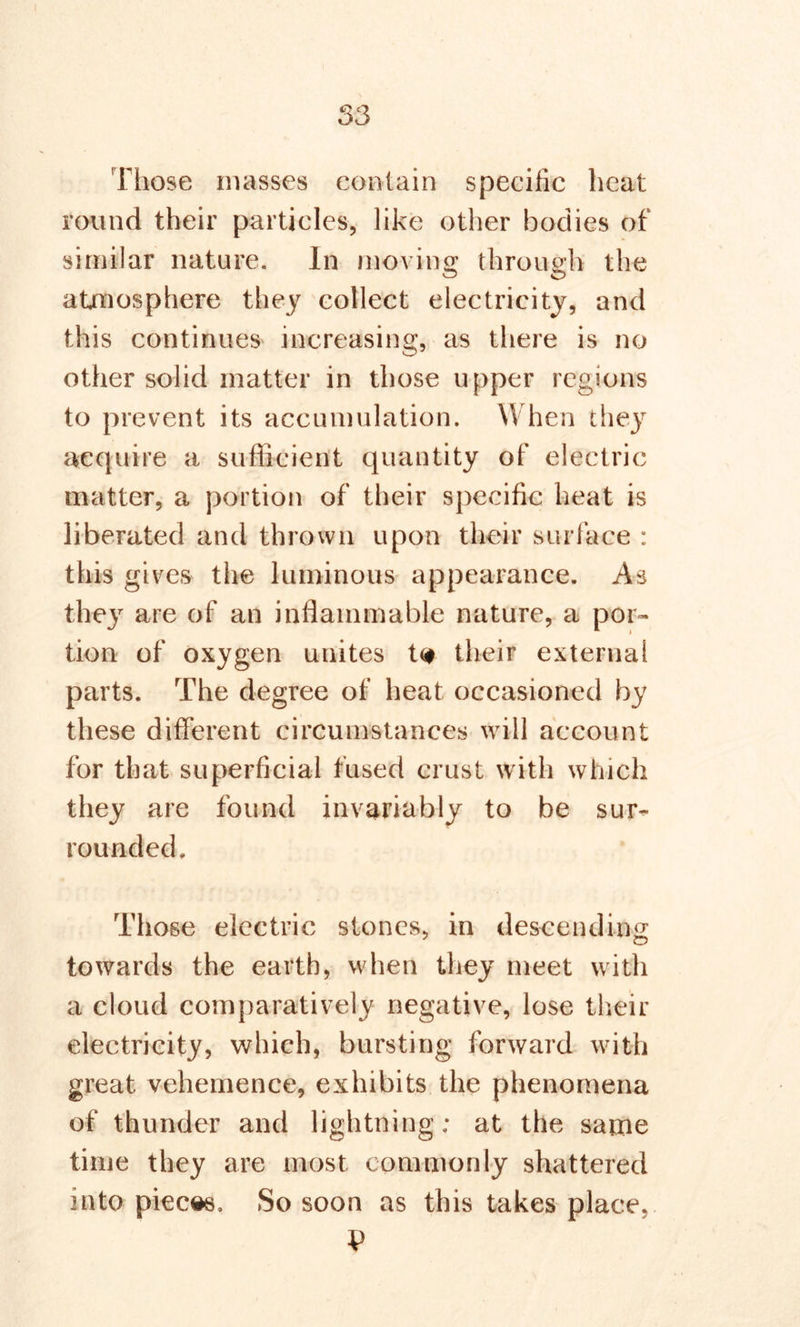 Those masses contain specific heat round their particles, like other bodies of similar nature. In moving: through the atmosphere they collect electricity, and this continues increasing, as there is no other solid matter in those upper regions to prevent its accumulation. When they acquire a sufficient quantity of electric matter, a portion of their specific heat is liberated and thrown upon their surface : this gives the luminous appearance. As the}7 are of an inflammable nature, a por- tion of oxygen unites t<* their external parts. The degree of heat occasioned by these different circumstances will account for that superficial fused crust with which they are found invariably to be sur- rounded. Those electric stones, in descending towards the earth, when they meet with a cloud comparatively negative, lose their electricity, which, bursting forward with great vehemence, exhibits the phenomena of thunder and lightning; at the same time they are most commonly shattered into pieces. So soon as this takes place.