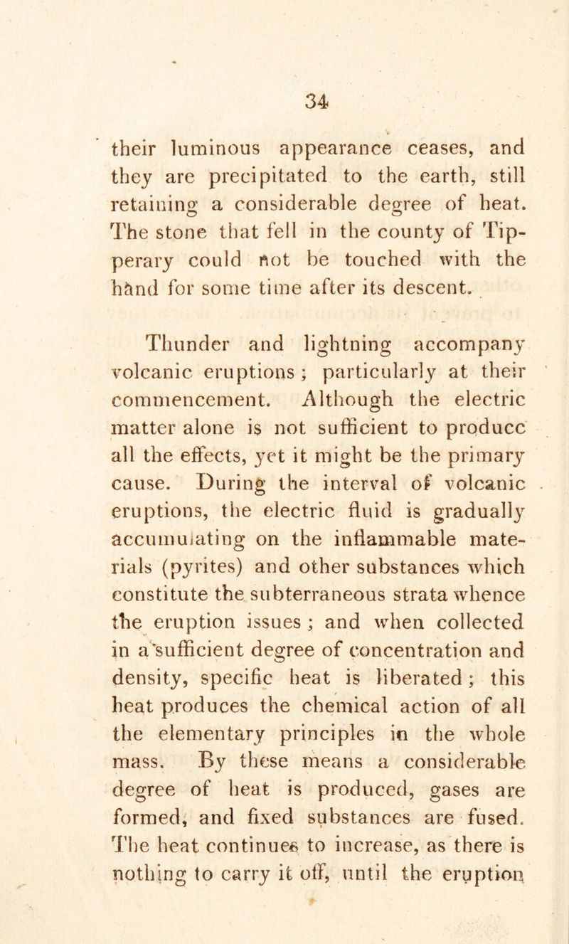 their luminous appearance ceases, and they are precipitated to the earth, still retaining a considerable degree of heat. The stone that fell in the county of Tip- perary could not be touched with the hcind for some time after its descent. Thunder and lightning accompany volcanic eruptions; particularly at their commencement. Although the electric matter alone is not sufficient to produce all the effects, yet it might be the primary cause. During the interval of volcanic eruptions, the electric fluid is gradually accumuiating on the inflammable mate- rials (pyrites) and other substances which constitute the subterraneous strata whence the eruption issues ; and when collected in a'sufficient degree of concentration and density, specific heat is liberated; this * heat produces the chemical action of all the elementary principles in the whole mass. By these means a considerable degree of heat is produced, gases are formed, and fixed substances are fused. The heat continues to increase, as there is nothing to carry it off, until the eruptioq