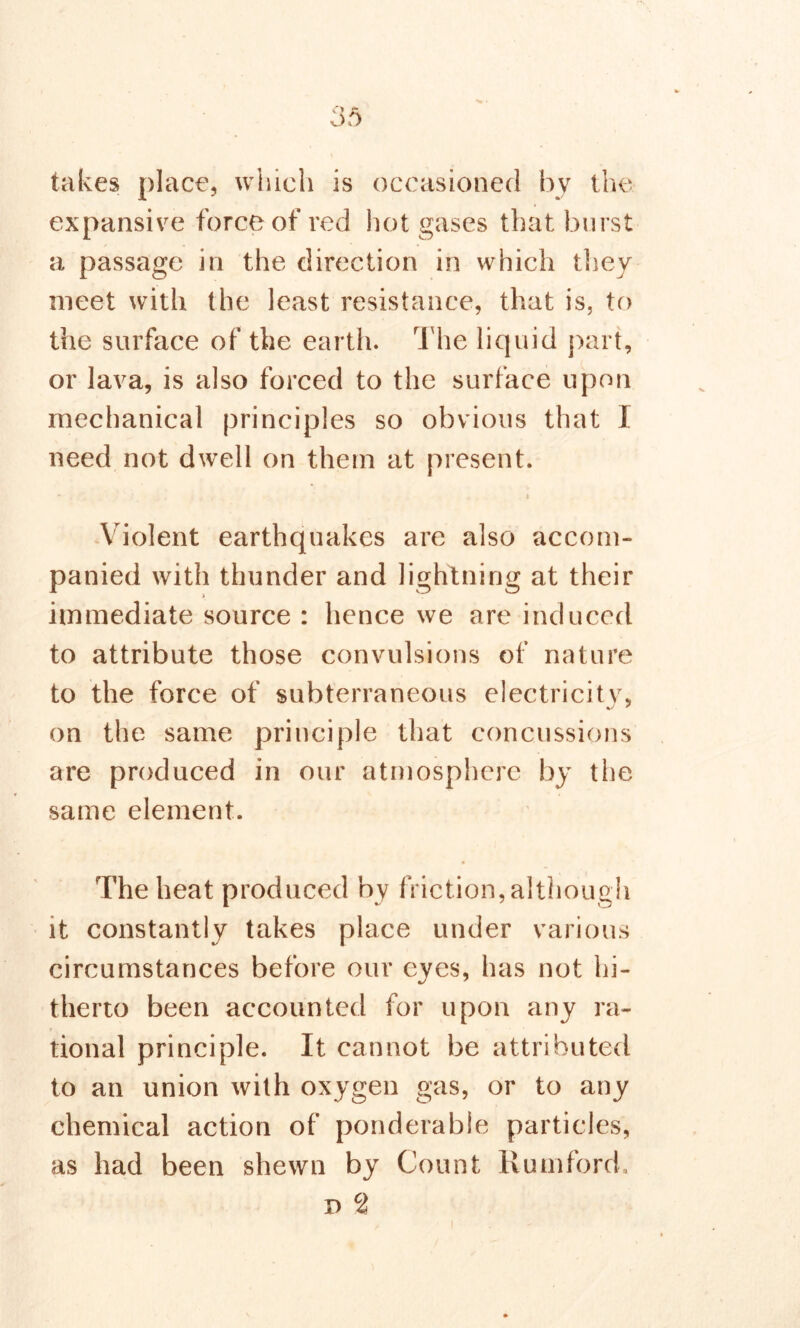 takes place, which is occasioned by the. expansive force of red hot gases that burst a passage in the direction in which they meet with the least resistance, that is, to the surface of the earth. The liquid part, or lava, is also forced to the surface upon mechanical principles so obvious that I need not dwell on them at present. * . i Violent earthquakes are also accom- panied with thunder and lightning at their immediate source : hence we are induced to attribute those convulsions of nature to the force of subterraneous electricity, on the same principle that concussions are produced in our atmosphere by the same element. The heat produced by friction, although it constantly takes place under various circumstances before our eyes, has not hi- therto been accounted for upon any ra- tional principle. It cannot be attributed to an union with oxygen gas, or to any chemical action of ponderable particles, as had been shewn by Count Kumford. d ci