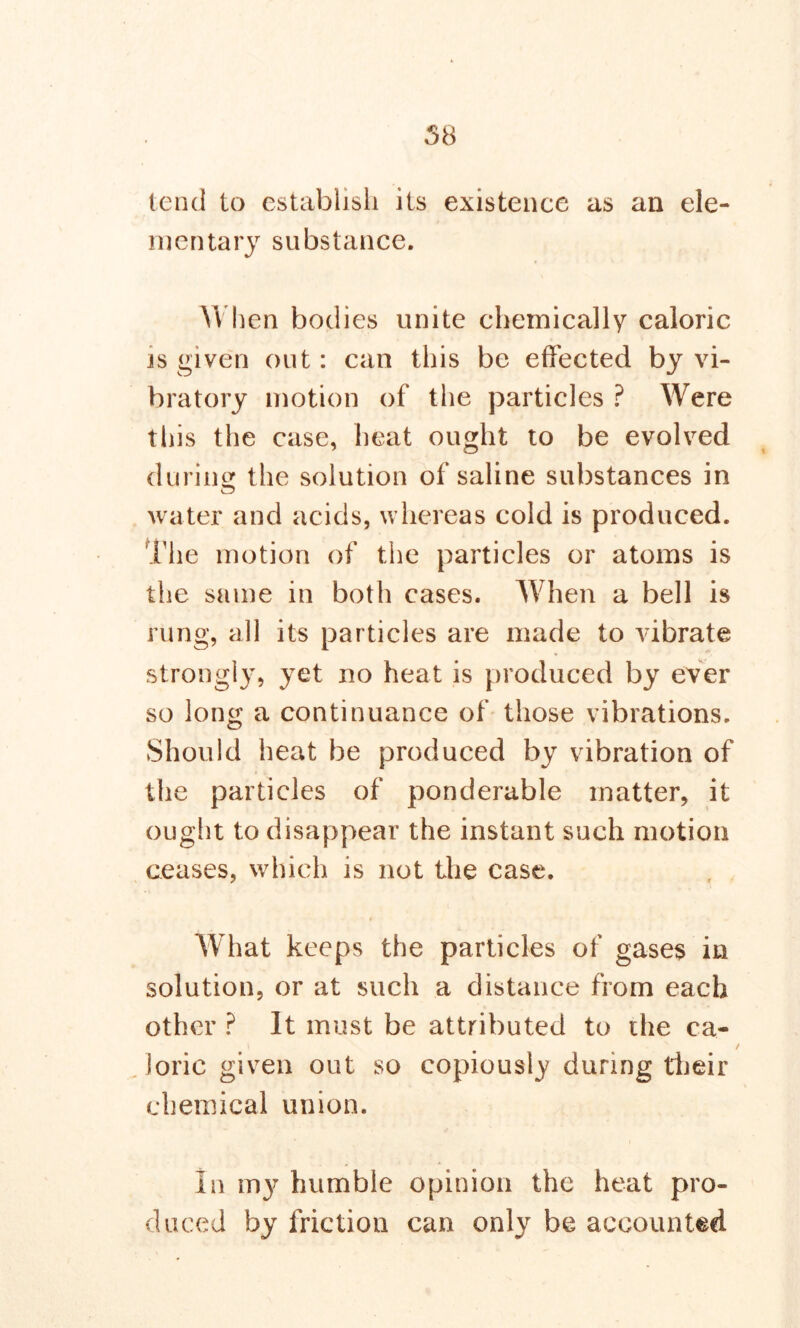 58 tend to establish its existence as an ele- mentary substance. When bodies unite chemically caloric is given out: can this be effected by vi- bratory motion of the particles ? Were this the case, heat ought to be evolved during the solution of saline substances in water and acids, whereas cold is produced. The motion of the particles or atoms is the same in both cases. When a bell is rung, all its particles are made to vibrate strongly, yet no heat is produced by ever so long a continuance of those vibrations. Should heat be produced by vibration of the particles of ponderable matter, it ought to disappear the instant such motion ceases, which is not the case. What keeps the particles of gases in solution, or at such a distance from each other ? It must be attributed to the ca- lorie given out so copiously during their chemical union. In my humble opinion the heat pro- duced by friction can only be accounted