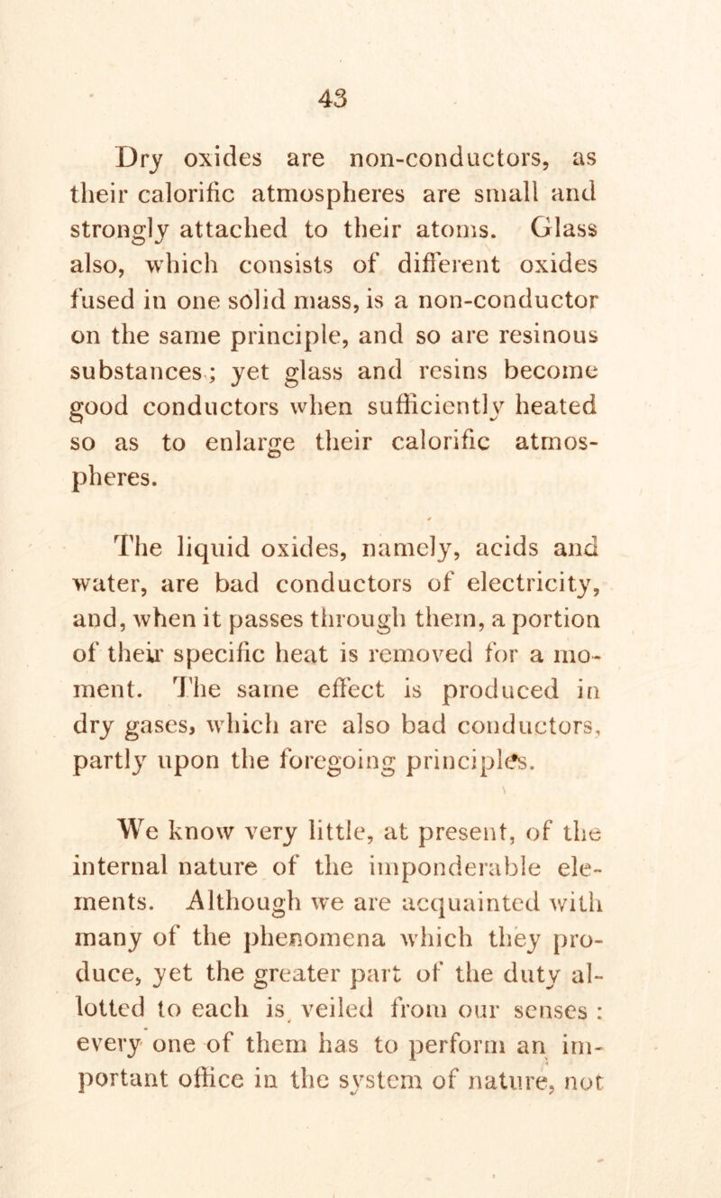 Dry oxides are non-conductors, as their calorific atmospheres are small and strongly attached to their atoms. Glass also, which consists of different oxides fused in one solid mass, is a non-conductor on the same principle, and so are resinous substances; yet glass and resins become good conductors when sufficiently heated so as to enlarge their calorific atmos- pheres. 4 The liquid oxides, namely, acids and water, are bad conductors of electricity, and, when it passes through them, a portion of their specific heat is removed for a mo- ment. The same effect is produced in dry gases, which are also bad conductors, partly upon the foregoing principles. We know very little, at present, of the internal nature of the imponderable ele- ments. Although we are acquainted with many of the phenomena w hich they pro- duce, yet the greater part of the duty al- lotted to each is veiled from our senses : every one of them has to perform an ini- portant office in the system of nature, not