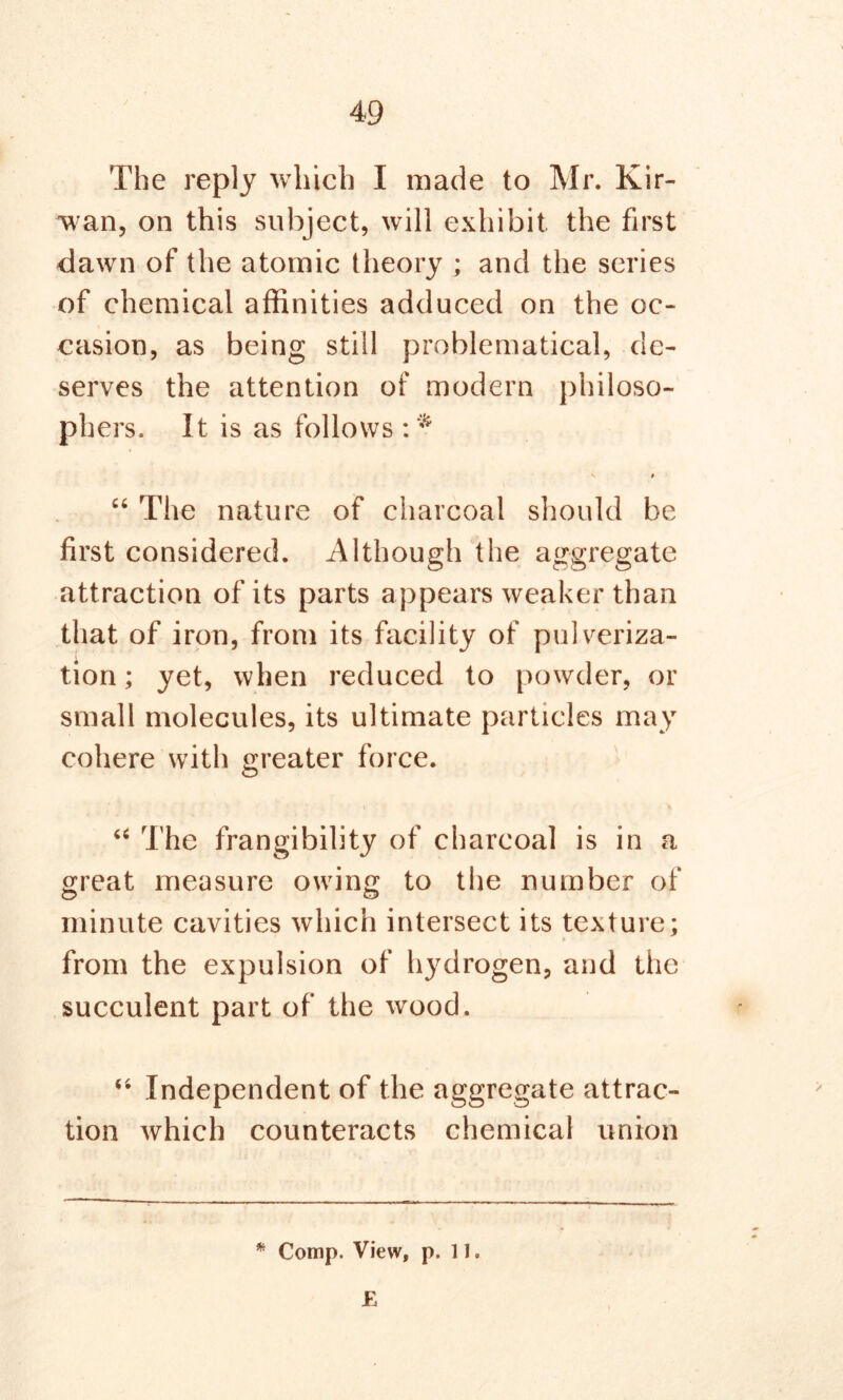 The reply which I made to Mr. Kir- wan, on this subject, will exhibit the first dawn of the atomic theory ; and the series of chemical affinities adduced on the oc- casion, as being still problematical, de- serves the attention of modern philoso- phers. It is as follows v * “ The nature of charcoal should be first considered. Although the aggregate attraction of its parts appears weaker than that of iron, from its facility of pulveriza- tion ; yet, when reduced to powder, or small molecules, its ultimate particles may cohere with greater force. “ The frangibility of charcoal is in a great measure owing to the number of minute cavities which intersect its texture; from the expulsion of hydrogen, and the succulent part of the wood. “ Independent of the aggregate attrac- tion which counteracts chemical union * Comp. View, p. 11. £