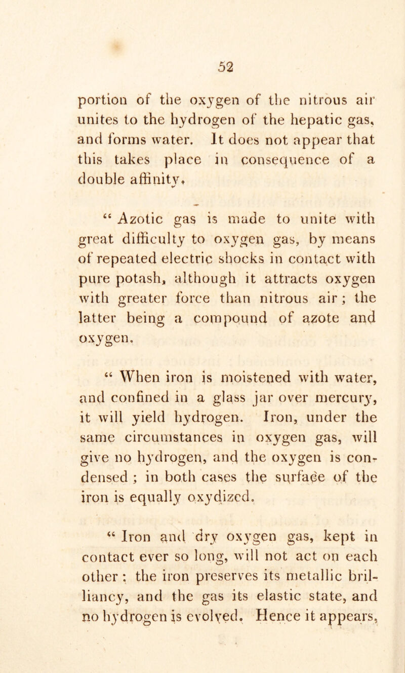 portion of the oxygen of the nitrous air unites to the hydrogen of the hepatic gas, and forms water. It does not appear that this takes place in consequence of a double affinity, 66 Azotic gas is made to unite with great difficulty to oxygen gas, by means of repeated electric shocks in contact with pure potash, although it attracts oxygen with greater force than nitrous air; the latter being a compound of azote and oxygen. “ When iron is moistened with water, and confined in a glass jar over mercury, it will yield hydrogen. Iron, under the same circumstances in oxygen gas, will give no hydrogen, and the oxygen is con- densed ; in both cases the surface of the iron is equally oxydized. “ Iron and dry oxygen gas, kept in contact ever so long, will not act on each other : the iron preserves its metallic bril- liancy, and the gas its elastic state, and no hydrogen is evolved. Hence it appears,