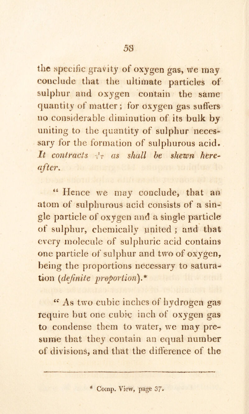 the specific gravity of oxygen gas, we may conclude that the ultimate particles of sulphur and oxygen contain the same quantity of matter; for oxygen gas suffers no considerable diminution of its bulk by uniting to the quantity of sulphur neces* sary for the formation of sulphurous acid. It contracts as shall be shewn here- aftera “ Hence we may conclude, that an atom of sulphurous acid consists of a sin- gle particle of oxygen and a single particle of sulphur, chemically united ; and that every molecule of sulphuric acid contains one particle of sulphur and two of oxygen, being the proportions necessary to satura- tion (definite proportion) * u As two cubic inches of hydrogen gas require but one cubic inch of oxygen gas to condense them to water, we may pre- sume that they contain an equal number of divisions, and that the difference of the