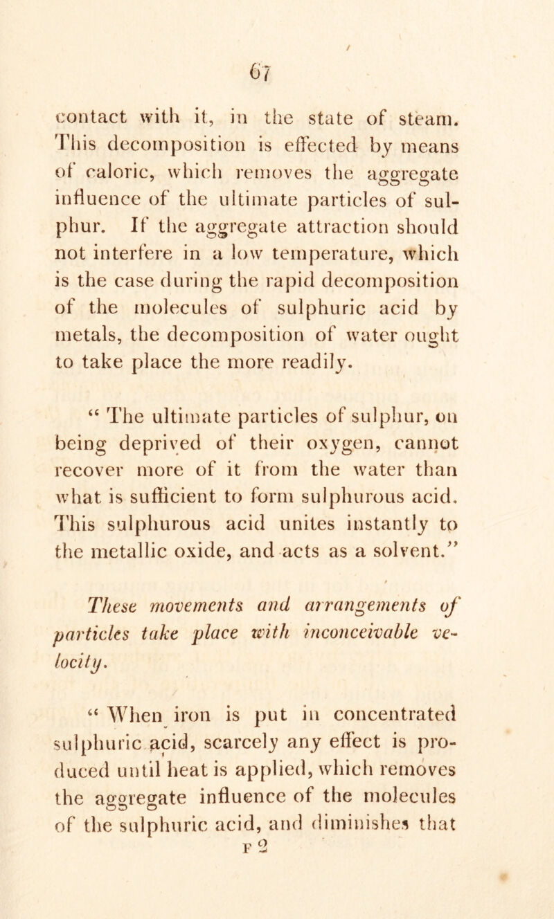 6/ / contact with it, in the state of steam. This decomposition is effected by means of caloric, which removes the aggregate influence of the ultimate particles of sul- phur. If the aggregate attraction should not interfere in a low temperature, which is the case during the rapid decomposition of the molecules of sulphuric acid by metals, the decomposition of water ought to take place the more readily. “ The ultimate particles of sulphur, on being deprived of their oxygen, cannot recover more of it from the water than what is sufficient to form sulphurous acid. This sulphurous acid unites instantly to the metallic oxide, and acts as a solvent/' These movements and arrangements of particles take place with inconceivable ve- locity. “ When iron is put in concentrated sulphuric acid, scarcely any effect is pro- duced until heat is applied, which removes the aggregate influence of the molecules of the sulphuric acid, and diminishes that