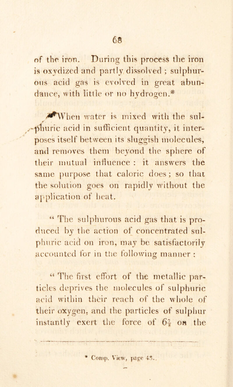 of the iron. During this process the iron is oxvdized and partly dissolved ; sulphur- ous acid gas is evolved in great abun- dance, with little or no hydrogen.* hen water is mixed with the sul- -phuric acid in sufficient quantity, it inter- poses itself between its sluggish molecules, and removes them beyond the sphere of their mutual influence : it answers the same purpose that caloric does; so that the solution goes on rapidly without the application of heat. “ The sulphurous acid gas that is pro- duced by the action of concentrated sul- phuric acid on iron, may be satisfactorily accounted for in the following manner : “ The first effort of the metallic par- ticles deprives the molecules of sulphuric acid within their reach of the whole of their oxygen, and the particles of sulphur instantly exert the force of 6} on the