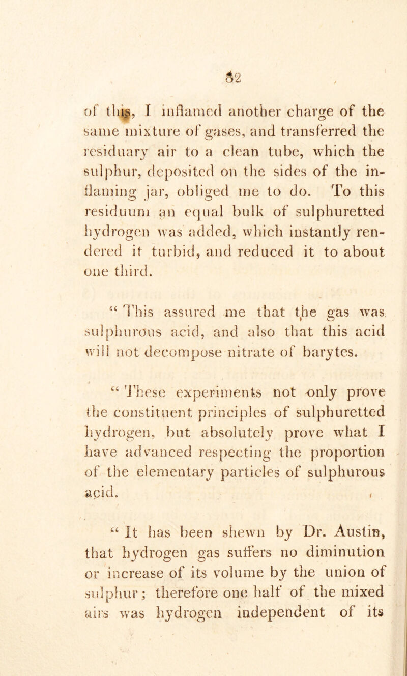 same mixture of gases, and transferred the residuary air to a clean tube, which the sulphur, deposited on the sides of the in- flaming jar, obliged me to do. To this residuum an equal bulk of sulphuretted hydrogen was added, which instantly ren- dered it turbid, and reduced it to about one third. “ This assured me that the gas was sulphurous acid, and also that this acid will not decompose nitrate of barytes. 4 “ These experiments not -only prove the constituent principles of sulphuretted hydrogen, but absolutely prove what I have advanced respecting the proportion of the elementary particles of sulphurous acid. , “ It lias been shewn by Dr. Austin, that hydrogen gas suiters no diminution or increase of its volume by the union of sulphur; therefore one half of the mixed airs was ii3Tdrogen independent of its