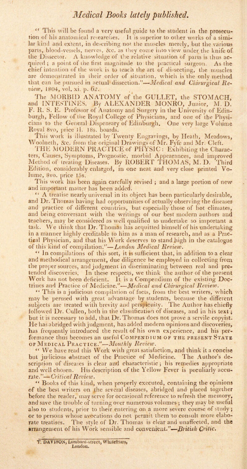 e( This will be found a very useful guide to the student in the prosecu- tion of his anatomical researches. It is superior to other works of a simi- lar kind and extent, in describing not the muscles merely, but the various parts, blood-vessels, nerves, &c. as they come into view under the knife of the Dissector. A knowledge of the relative situation of parts is thus ac- quired ; a point of the first magnitude to the practical surgeon. As the chief intention of the work is to teach the art of dissecting, the muscles are demonstrated in their order of situation, which is the only method that can be pursued in actual dissection.”—Medical and Chirurgical Re~ view, 1804, vol. xi. p. 62. The MORBID ANATOMY of the GULLET, the STOMACH, and INTESTINES. By ALEXANDER MONRO, Junior, M. D. F. R. S. E. Professor of Anatomy and Surgery in the University of Edin- burgh, Fellow of the Royal College of Physicians, and one of the Physi- cians to the General Dispensary of Edinburgh. One very large Volume Royal 8vo, price J1. 18s. boards. This work is illustrated by Twenty Engravings, by Heath, Meadows, Woolneth, &c. from the original Drawings of Mr. Fyfe and Mr. Cleft. THE MODERN PRACTICE of PHYSIC : Exhibiting the Charac- ters, Causes, Symptoms, Prognostic, morbid Appearances, and improved Method of treating Diseases. By ROBERT THOMAS, M. D. Third Edition, considerably enlarged, in one neat and very close printed Vo- lume, 8vo. price 15s. This work has been again carefully revised ; and a large portion of new and important matter has been added. “ A treatise nearly universal in its object has been particularly desirable, and Dr. Thomas having had opportunities of actually observing the diseases and practice of different countries, but especially those of hot climates, and being conversant with the writings of our best modern authors and teachers, may be considered as well qualified to undertake so important a task. We think that Dr. Thomas has acquitted himself of his undertaking in a manner highly creditable to him as a man of research, and as a Prac- tieal Physician, and that his Work deserves to stand high in the catalogue of this kind of compilation.”—London Medical Review. “ In compilations of this sort, it is sufficient that, in addition to a clear and methodical arrangement, due diligence be employed in collecting from the proper sources, and judgment in discriminating between real and pre- tended discoveries. In these respects, we think the author of the present Work has not been deficient. It is a Compendium of the existing Doc- trines and Practice of Medicine.”—Medical and Chirurgical Review. “ This is a judicious compilation of facts, from the best writers, which may be perused with great advantage by students, because the different subjects are treated with brevity and perspicuity. The Author has chiefly followed Dr. Cullen, both in the classification of diseases, and in his text; but it is necessary to add, that Dr. Thomas does not prove a servile copyist. He has abridged with judgment, has added modern opinions and discoveries, has frequently introduced the result of his own experience, and his per- formance thus becomes an useful Compendium of the present State of Medical Practice.”—Monthly Review. “ We have read this Work with great satisfaction, and think it a concise but judicious abstract of the Practice of Medicine. The Author’s de- scription of diseases is clear and characteristic; his remedies appropriate and well chosen. His description of the Yellow Fever is peculiarly accu- rate.”—Critical Review. “ Books of this kind, when properly executed, containing the opinions of the best writers on the several diseases, abridged and placed together before the reader, may serve for occasional reference to refresh the memory, and save the trouble of turning over numerous volumes ; they may be useful also to students, prior to their entering on a more severe course of study; or to persons whose avocations do not permit them to consult more elabo- rate treatises. The style of Dr. Thomas is clear and unaffected, and the arrangement of his Work sensible and convenient.”—British Critic. T. DAVISON, Lombard-stteet, Whitefriars, London.