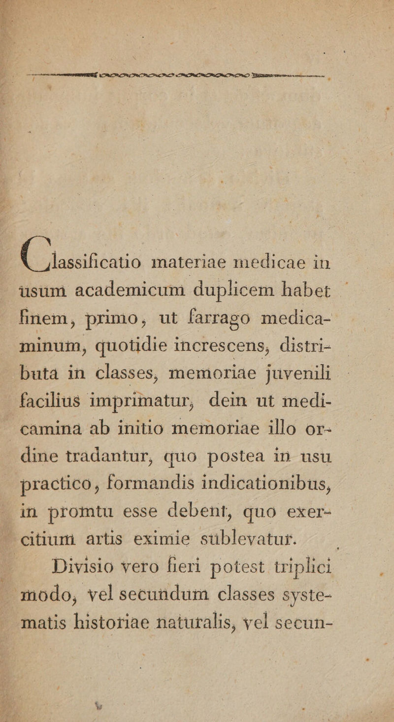 usum academicum duplicem habet finem ; primo, ut farrago medica- minum, quotidie increscens, distri- buta in classes, memoriae juvenili | facilius imprimatur, dein ut medi- camina ab initio memoriae illo or- dine tradantur, quo postea in usu practico, Formandis indicationibus, in promtu esse debent, quo exer- — eitiumi artis eximie sublevatur. | — Divisio vero fieri potest triplici modo, vel secundum classes syste- matis historiae naturalis, vel secun-