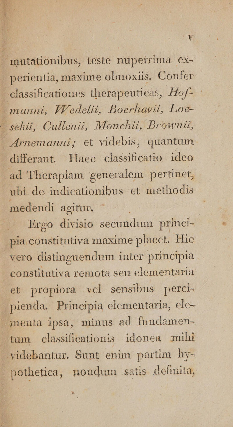 gnutationibus, teste nuperrima ex- . perientia, maxime obnoxiis. Confer . classificationes therapeuticas, Hof- 1 manni, JYedelii, Boerhavii, Loc- - sekii, Cullenii, Mornchii, Brownil, - Acrnemanni; et videbis, quantum. differant. Haec classiticatio ideo .ad Therapiam generalem pertinet, ubi de indicationibus et methodis: medendi aeitur, Ergo divisio secundum princi-- pia constitutiva maxime placet. Hic - vero distinguendum inter principia : constitutiva remota seu elementaria et propiora vel sensibus perci- pienda. Principia elementaria, ele- J;jnenta ipsa, minus ad fundamen- tum classificationis idonea mihi J.videbantur. Sunt enim partim hy- - pothetica, nondum satis definita, | *