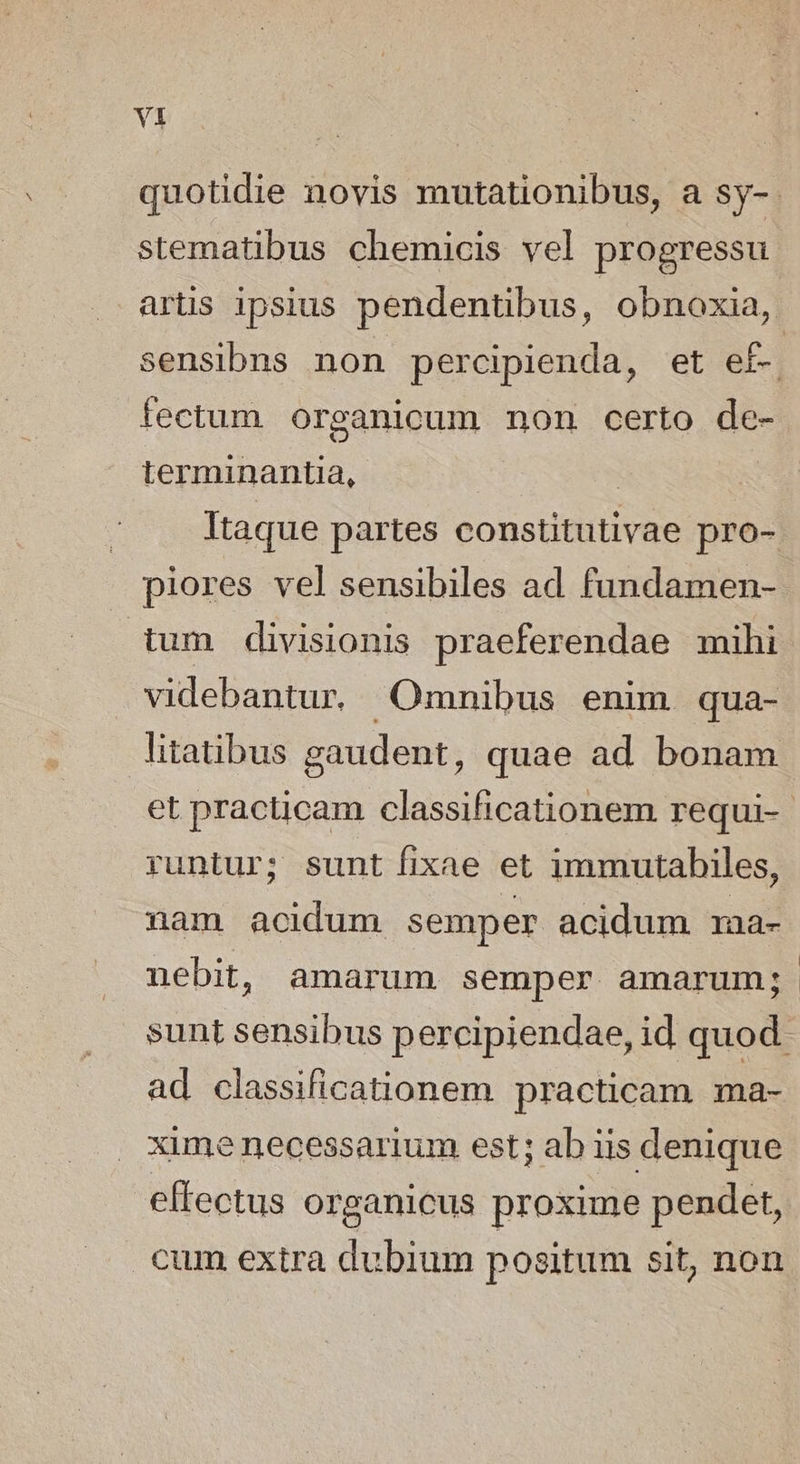 stematibus chemicis vel progressu fectum. organicum non certo de- terminantia, piores vel sensibiles ad fundamen- tum divisionis praeferendae mihi videbantur, Omnibus enim qua- litatibus gaudent, quae ad bonam runtur; sunt fixae et immutabiles, nam acidum semper acidum 1aa- nebit, amarum semper amarum; ad classificationem practicam ma- xime necessarium est; ab iis denique effectus organicus proxime pendet, cum extra dubium positum sit, non