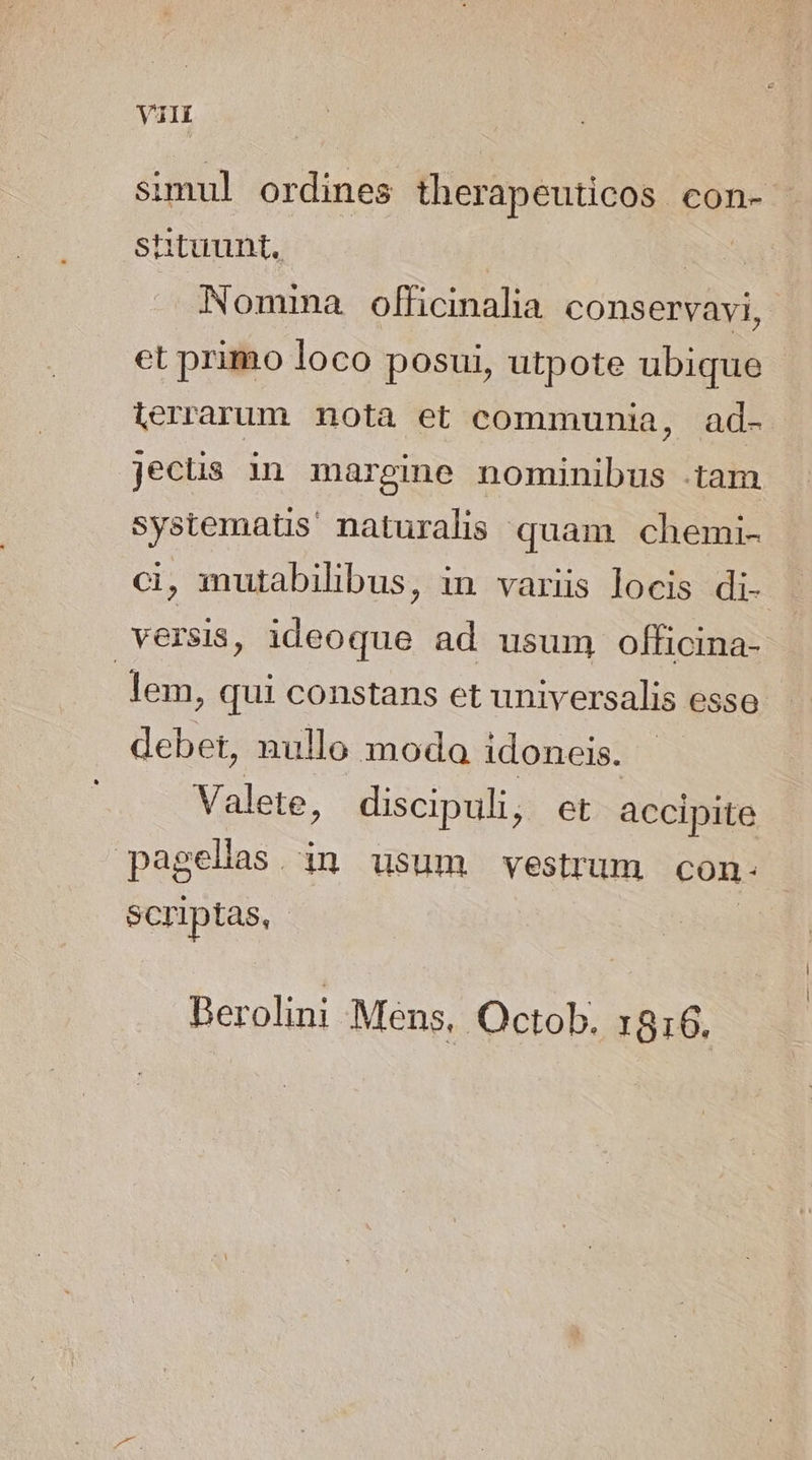 simul ordines therapeuticos con- shtuunt. | | Nommma officinalia conservavi, et primo loco posui, utpote ubique terrarum nota et communia, ad- jecüs in margine nominibus .tam systematis naturalis quam chemi- ci, mutabihbus, in variis locis di- versis, ideoque ad usum officina- lem, qui constans et universalis esso debet, nullo moda idoneis. Valete, discipuli, et accipite pagellas. in usum vestrum con. - scriptas, | Berolini Mens, Octob. 1816.