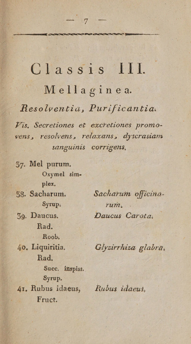 Glassdrs FIL Mellagin ea. Hesolventia, Purificantia. Fs, Secretiones et excretiones promo- vens, resolvens, relaxans, «dyscrasiarm sanguinis corrigens, 57. Mel purum. Oxymel sim- plex. 58. Sacharum. Sackaruim officina- Syrup; | rum, 79. Daucus, Daucus Carota, Rad. Roob, 40, Liquiritia. Glyzirrhiza glabrá, Rad, Succ. inspiss, Syrup. 41, Rubus idaeus, — Zubus idaeus, Fruct.