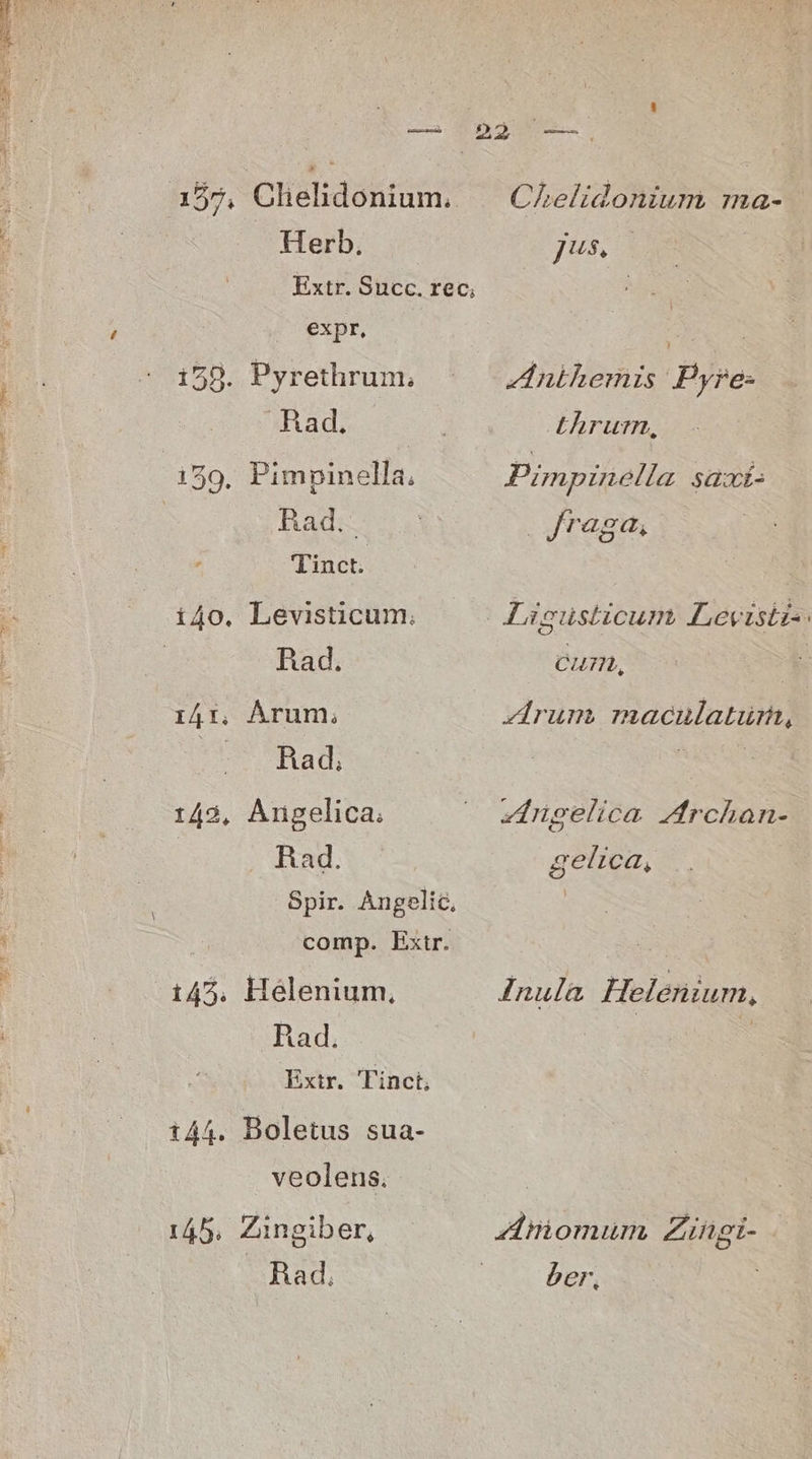 expr, 150. Pyrethrum, AhRad, 159, Pimpinella, | Rad. í TTinct. Rad. IAT, Arum, | Rad, 142, Angelica. | Rad. i45, Hélenium, Rad. 144. Doletus sua- veolens. 145. Zingiber, Rad. nihemis Pyre- thrur, Pimpinella saxí: Jraga, Lisusticun Levisti« CUT, drum maculatur, zdngelica 4Irchan- get 1Ca, Inula Helenium, d miomum Ziüngi- ber,