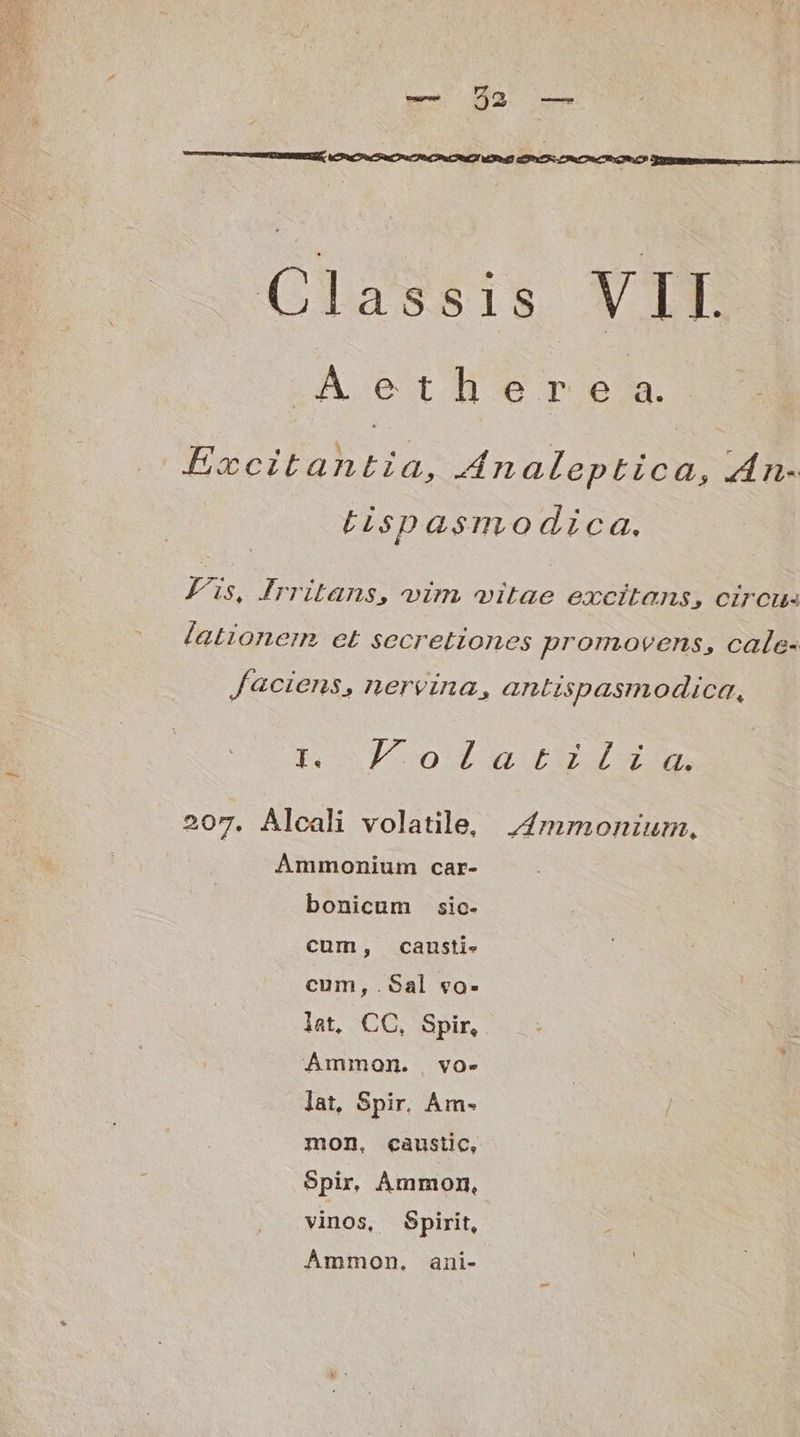 Classis VIE A ether e a. ! ) 2 à Y: Ercitantia, 4naleptica, An- Lispasmo dica. Fus, rritans, vim vitae excitans, Cirous lationem et secretiones promovens, cale- faciens, nervina, antispasmodica, to L0 207. Alcali volatile, j;4mrmonium, Ammonium car- bonicum sic- cum, canusti- cum,.Sal vo- lat, CC, Spir, Ammon. vo- lat, Spir. Am- mon, caustic, Spir. ÀÁmmon, vinos, Spirit, Ámmon. ani-