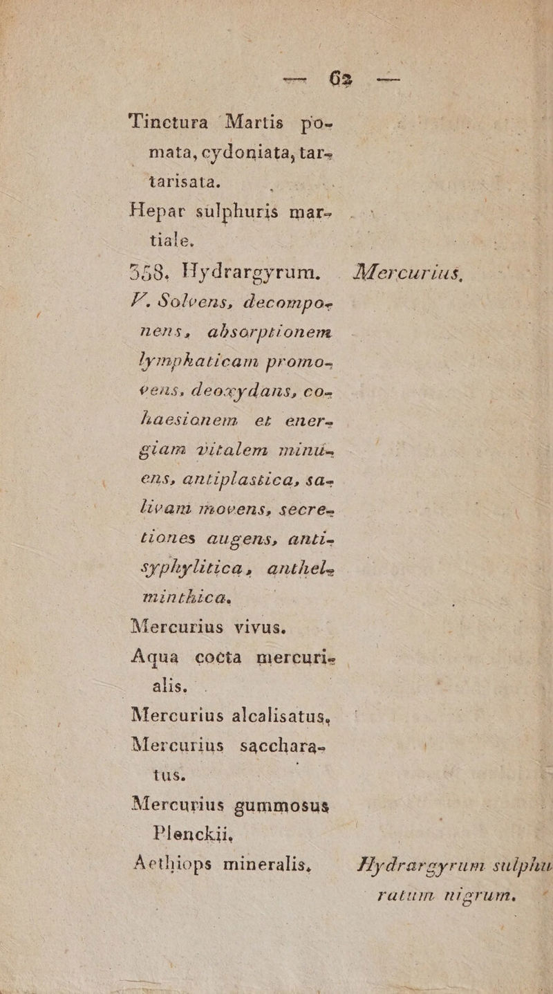Tinctura Martis po- mata, cy doniata, tar tarisata. Hepar sulphuris mar- tiale. 558. Hydrargyrum. F. Soleens, decompo- nens, absorptionem lympkaticam promo- eens, deoxydans, co- haesionem et ener. giam vitalem minu. ens, antiplastica, sa- livam movens, secre- tiones augens, anti- syphylitica, anthel. minthica., | Mercurius vivus. Aqua cocta mercuri- alis. . | Mercurius alcalisatus, Mercurius sacchara- ius. Mercurius gummosus Plenckii. Aethiops mineralis, Mercurius, Hydrargyrum sulphu ratum. miagrum,. ^