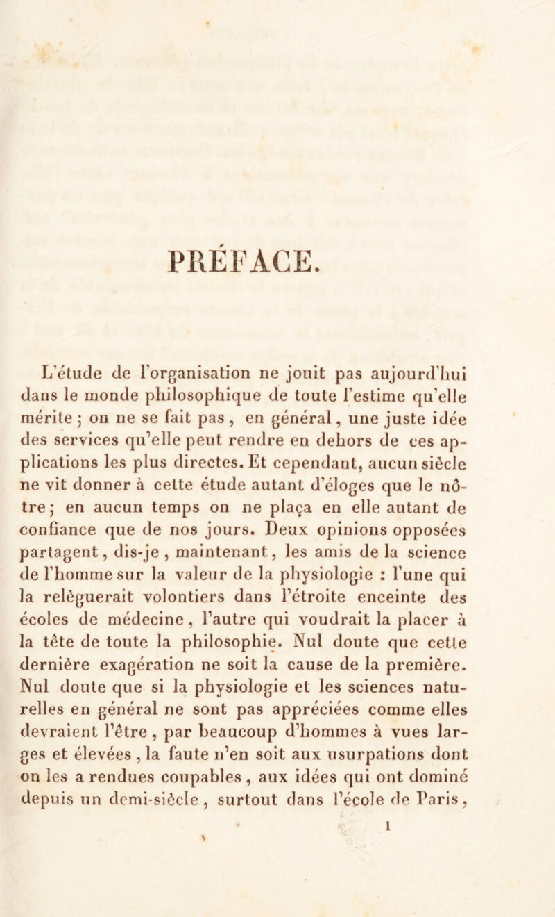 PRÉFACE. L’élude de l'organisation ne jouit pas aujourd’hui dans le monde philosophique de toute l’estime qu’elle mérite ; on ne se fait pas , en général, une juste idée des services qu’elle peut rendre en dehors de ces ap¬ plications les plus directes. Et cependant, aucun siècle ne vit donner à cette étude autant d’éloges que le nô¬ tre; en aucun temps on ne plaça en elle autant de confiance que de nos jours. Deux opinions opposées partagent, dis-je , maintenant, les amis de la science de l’homme sur la valeur de la physiologie : l’une qui la reléguerait volontiers dans l’étroite enceinte des écoles de médecine, l’autre qui voudrait la placer à la tête de toute la philosophie. Nul doute que cette dernière exagération ne soit la cause de la première. Nul doute que si la physiologie et les sciences natu¬ relles en général ne sont pas appréciées comme elles devraient l’être, par beaucoup d’hommes à vues lar¬ ges et élevées , la faute n’en soit aux usurpations dont on les a rendues coupables, aux idées qui ont dominé depuis un demi-siècle, surtout dans l’école de Paris, 1