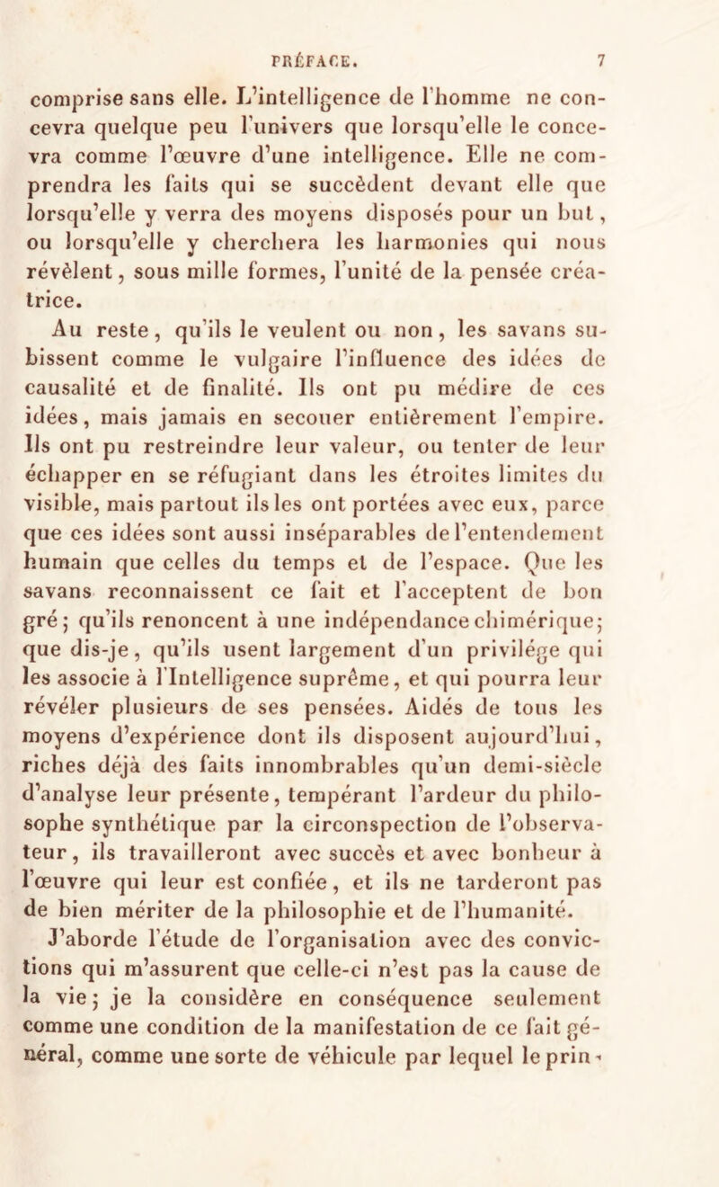 comprise sans elle. L’intelligence de l’homme ne con¬ cevra quelque peu l’univers que lorsqu’elle le conce¬ vra comme l’œuvre d’une intelligence. Elle ne com¬ prendra les faits qui se succèdent devant elle que lorsqu’elle y verra des moyens disposés pour un but, ou lorsqu’elle y cherchera les harmonies qui nous révèlent, sous mille formes, l’unité de la pensée créa¬ trice. Au reste, qu’ils le veulent ou non, les savans su¬ bissent comme le vulgaire l’influence des idées de causalité et de finalité. Ils ont pu médire de ces idées, mais jamais en secouer entièrement l’empire. Ils ont pu restreindre leur valeur, ou tenter de leur échapper en se réfugiant dans les étroites limites du visible, mais partout ils les ont portées avec eux, parce que ces idées sont aussi inséparables de l’entendement humain que celles du temps et de l’espace. Que les savans reconnaissent ce fait et l’acceptent de bon gré; qu’ils renoncent à une indépendance chimérique; que dis-je, qu’ils usent largement d’un privilège qui les associe à l'Intelligence suprême, et qui pourra leur révéler plusieurs de ses pensées. Aidés de tous les moyens d’expérience dont ils disposent aujourd’hui, riches déjà des faits innombrables qu’un demi-siècle d’analyse leur présente, tempérant l’ardeur du philo¬ sophe synthétique par la circonspection de l’observa¬ teur, ils travailleront avec succès et avec bonheur à l’œuvre qui leur est confiée, et ils ne larderont pas de bien mériter de la philosophie et de l’humanité. J’aborde l’étude de l’organisation avec des convic¬ tions qui m’assurent que celle-ci n’est pas la cause de la vie; je la considère en conséquence seulement comme une condition de la manifestation de ce lait gé¬ néral, comme une sorte de véhicule par lequel leprin-