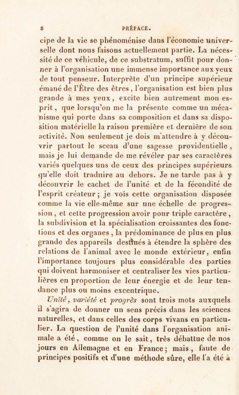 cipe de la vie se phénoménise clans Téconomie univer¬ selle dont nous faisons actuellement partie. La néces¬ sité de ce véhicule, de ce substratum, suffit pour don¬ ner à forganisation une immense importance aux yeux de tout penseur. Interprète d’un principe supérieur émané de l’Etre des êtres, l’organisation est bien plus grande à mes yeux , excite bien autrement mon es¬ prit, que lorsqu’on me la présente comme un méca¬ nisme qui porte dans sa composition et dans sa dispo¬ sition matérielle la raison première et dernière de son activité. Non seulement je dois m'attendre à y décou¬ vrir partout le sceau d’une sagesse providentielle , mais je lui demande de me révéler par ses caractères variés quelques uns de ceux des principes supérieurs qu’elle doit traduire au dehors. Je ne tarde pas à y découvrir le cachet de l’unité et de la fécondité de l’esprit créateur 5 je vois cette organisation disposée comme la vie elle-même sur une échelle de progres¬ sion , et cette progression avoir pour triple caractère , la subdivision et la spécialisation croissantes des fonc¬ tions et des organes , la prédominance de plus en plus grande des appareils destinés à étendre la sphère des relations de l’animal avec le monde extérieur, enfin l’importance toujours plus considérable des parties qui doivent harmoniser et centraliser les vies particu¬ lières en proportion de leur énergie et de leur ten¬ dance plus ou mains excentrique. Unité, variété et progrès sont trois mots auxquels il s’agira de donner un sens précis dans les sciences naturelles, et dans celles des corps vivans en particu¬ lier. La question de l’unité dans l’organisation ani¬ male a été, comme on le sait, très débattue de nos jours en Allemagne et en France; mais, faute de principes positifs et d’une méthode sûre, elle l’a été à