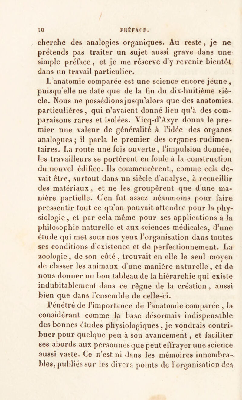 cherche des analogies organiques. Au reste, je ne prétends pas traiter un sujet aussi grave dans une simple préface, et je me réserve d’y revenir bientôt dans un travail particulier. L’anatomie comparée est une science encore jeune, puisqu’elle ne date que de la fin du dix-huitième siè¬ cle. Nous ne possédionsjusqu’alors que des anatomies particulières, qui n’avaient donné lieu qu’à des com¬ paraisons rares et isolées. Vicq-d’Azyr donna le pre¬ mier une valeur de généralité à l’idée des organes analogues ; il parla le premier des organes rudimen¬ taires. La route une fois ouverte, l’impulsion donnée, les travailleurs se portèrent en foule à la construction du nouvel édifice. Ils commencèrent, comme cela de^ vait être, surtout dans un siècle d’analyse, à recueillir des matériaux, et ne les groupèrent que d’une ma¬ nière partielle. C’en fut assez néanmoins pour faire pressentir tout ce qu’on pouvait attendre pour la phy¬ siologie , et par cela même pour ses applications à la philosophie naturelle et aux sciences médicales, d’une étude qui met sous nos yeux l’organisation dans toutes ses conditions d’existence et de perfectionnement. La zoologie, de son côté , trouvait en elle le seul moyen de classer les animaux d’une manière naturelle, et de nous donner un bon tableau de la hiérarchie qui existe indubitablement dans ce règne de la création , aussi bien que dans l’ensemble de celle-ci. Pénétré de l’importance de l’anatomie comparée , la considérant comme la base désormais indispensable des bonnes études physiologiques , je voudrais contri¬ buer pour quelque peu à son avancement, et faciliter ses abords aux personnes que peut effrayer une science aussi vaste. Ce n’est ni dans les mémoires innombra¬ bles, publiés sur les divers points de l’organisation des