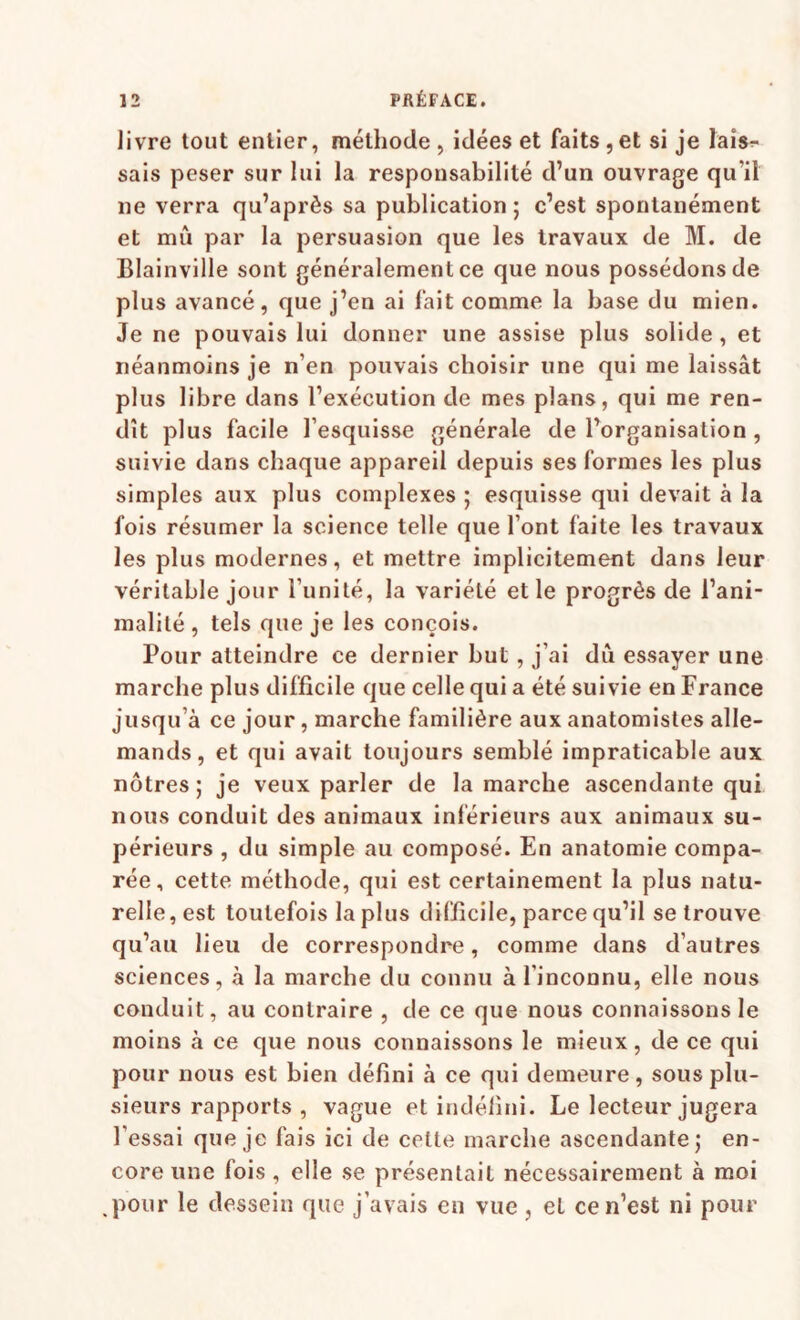 livre tout entier, méthode, idées et faits,etsi je ïais^ sais peser sur lui la responsabilité d’un ouvrage qu’il ne verra qu’après sa publication ; c’est spontanément et mû par la persuasion que les travaux de M. de Blainville sont généralement ce que nous possédons de plus avancé, que j’en ai lait comme la base du mien. Je ne pouvais lui donner une assise plus solide , et néanmoins je n’en pouvais choisir une qui me laissât plus libre dans l’exécution de mes plans, qui me ren¬ dît plus facile l’esquisse générale de l’organisation , suivie dans chaque appareil depuis ses formes les plus simples aux plus complexes ; esquisse qui devait à la fois résumer la science telle que l’ont faite les travaux les plus modernes, et mettre implicitement dans leur véritable jour l’unité, la variété et le progrès de l’ani¬ malité , tels que je les conçois. Pour atteindre ce dernier but , j’ai dû essayer une marche plus difficile que celle qui a été suivie en France jusqu’à ce jour, marche familière aux anatomistes alle¬ mands, et qui avait toujours semblé impraticable aux nôtres ; je veux parler de la marche ascendante qui nous conduit des animaux inférieurs aux animaux su¬ périeurs , du simple au composé. En anatomie compa¬ rée, cette méthode, qui est certainement la plus natu¬ relle, est toutefois la plus difficile, parce qu’il se trouve qu’au lieu de correspondre, comme dans d’autres sciences, à la marche du connu à l’inconnu, elle nous conduit, au contraire , de ce que nous connaissons le moins à ce que nous connaissons le mieux, de ce qui pour nous est bien défini à ce qui demeure, sous plu¬ sieurs rapports , vague et indéfini. Le lecteur jugera l’essai que je fais ici de celte marche ascendante; en¬ core une fois, elle se présentait nécessairement à moi ,pour le dessein que j’avais en vue , et ce n’est ni pour