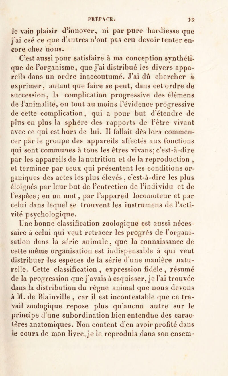 le vain plaisir d’innover, ni par pure hardiesse que j’ai osé ce que d’autres n’ont pas cru devoir tenter en¬ core chez nous. C’est aussi pour satisfaire à ma conception synthéti¬ que de l’organisme, que j’ai distribué les divers appa¬ reils dans un ordre inaccoutumé. J’ai dû chercher à exprimer, autant que faire se peut, dans cet ordre de succession, la complication progressive des élémens de l’animalité, ou tout au moins l’évidence progressive de cette complication, qui a pour but d’étendre de plus en plus la sphère des rapports de l’ètre vivant avec ce qui est hors de lui. Il fallait dès lors commen¬ cer par le groupe des appareils affectés aux fonctions qui sont communes à tous les êtres vivans; c’est-à-dire par les appareils de la nutrition et de la reproduction , et terminer par ceux qui présentent les conditions or¬ ganiques des actes les plus élevés , c’est-à-dire les plus éloignés par leur but de l’entretien de l’individu et de l’espècej en un mot, par l’appareil locomoteur et par celui dans lequel se trouvent les instrumens de l’acti¬ vité psychologique. Une bonne classification zoologique est aussi néces¬ saire à celui qui veut retracer les progrès de l’organi¬ sation dans la série animale, que la connaissance de cette même organisation est indispensable à qui veut distribuer les espèces de la série d’une manière natu¬ relle. Cette classification, expression fidèle, résumé de la progression que j’avais à esquisser, je l’ai trouvée dans la distribution du règne animal que nous devons à M. de Blainville , car il est incontestable que ce tra¬ vail zoologique repose plus qu’aucun autre sur le principe d’une subordination bien entendue des carac¬ tères anatomiques. Non content d’en avoir profité dans le cours de mon livre, je le reproduis dans son ensem-