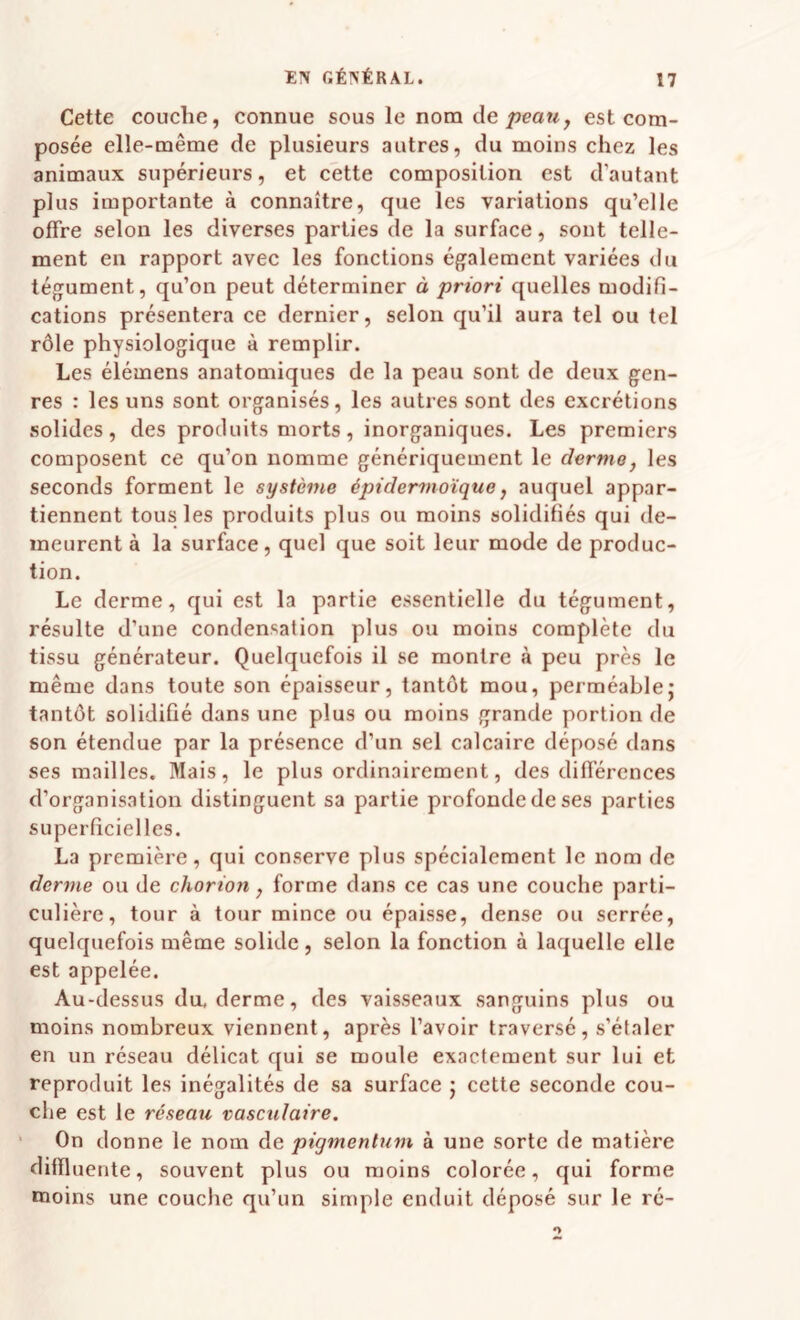 Cette couche, connue sous le nom de/>ea«, est com¬ posée elle-même de plusieurs autres, du moins chez les animaux supérieurs, et cette composition est d’autant plus importante à connaître, que les variations qu’elle offre selon les diverses parties de la surface, sont telle¬ ment en rapport avec les fonctions également variées du tégument, qu’on peut déterminer à priori quelles modifi¬ cations présentera ce dernier, selon qu’il aura tel ou tel rôle physiologique à remplir. Les élémens anatomiques de la peau sont de deux gen¬ res : les uns sont organisés, les autres sont des excrétions solides, des produits morts, inorganiques. Les premiers composent ce qu’on nomme génériquement le dormo^ les seconds forment le système épidermoïque, auquel appar¬ tiennent tous les produits plus ou moins solidifiés qui de¬ meurent à la surface, quel que soit leur mode de produc¬ tion. Le derme, qui est la partie essentielle du tégument, résulte d’une condensation plus ou moins complète du tissu générateur. Quelquefois il se montre à peu près le même dans toute son épaisseur, tantôt mou, perméable; tantôt solidifié dans une plus ou moins grande portion de son étendue par la présence d’un sel calcaire déposé dans ses mailles. Mais, le plus ordinairement, des différences d’organisation distinguent sa partie profonde de ses parties superficielles. La première, qui conserve plus spécialement le nom de derme ou de chorion, forme dans ce cas une couche parti¬ culière, tour à tour mince ou épaisse, dense ou serrée, quelquefois même solide, selon la fonction à laquelle elle est appelée. Au-dessus du. derme, des vaisseaux sanguins plus ou moins nombreux viennent, après l’avoir traversé, s’étaler en un réseau délicat qui se moule exactement sur lui et reproduit les inégalités de sa surface ; cette seconde cou¬ che est le réseau vasculaire. On donne le nom de pigmentum à une sorte de matière dilïluente, souvent plus ou moins colorée, qui forme moins une couche qu’un simple enduit déposé sur le ré-