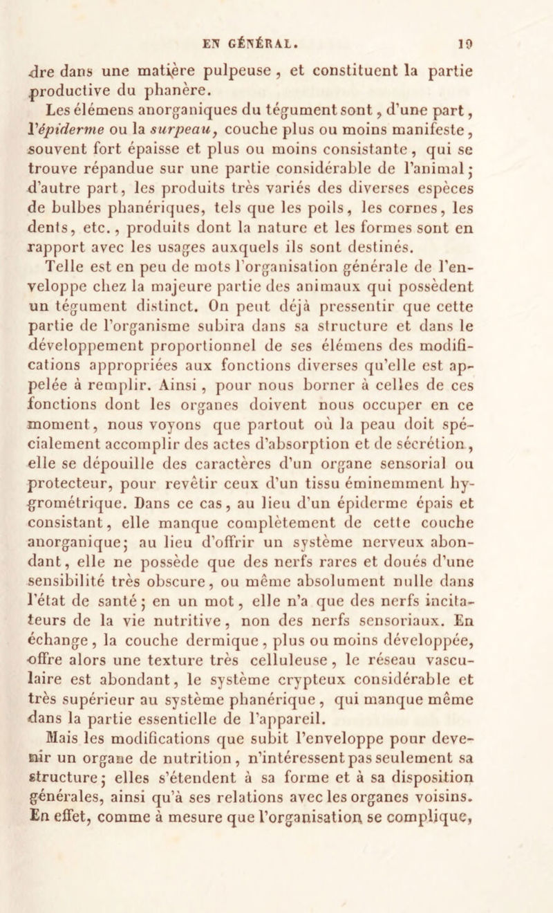 <ire dans une matière pulpeuse, et constituent la partie productive du phanère. Les élémens anorganiques du tégument sont, d’une part, Vépiderme ou la surpeaii, couche plus ou moins manifeste, souvent fort épaisse et plus ou moins consistante, qui se trouve répandue sur une partie considérable de l’animal j d’autre part, les produits très variés des diverses espèces de bulbes pbanériques, tels que les poils, les cornes, les dents, etc., produits dont la nature et les formes sont en rapport avec les usages auxquels ils sont destinés. Telle est en peu de mots l’organisation générale de l’en¬ veloppe chez la majeure partie des animaux qui possèdent un tégument distinct. On peut déjà pressentir que eette partie de l’organisme subira dans sa structure et dans le développement proportionnel de ses élémens des modifi¬ cations appropriées aux fonctions diverses qu’elle est ap¬ pelée à remplir. Ainsi, pour nous borner à celles de ces fonctions dont les organes doivent nous occuper en ce moment, nous voyons que partout où la peau doit spé¬ cialement accomplir des actes d’absorption et de sécrétion, elle se dépouille des caractères d’un organe sensorial ou protecteur, pour revêtir ceux d’un tissu éminemment hy¬ grométrique. Dans ce cas, au lieu d’un épiderme épais et consistant, elle manque complètement de cette couche anorganiquej au lieu d’offrir un système nerveux abon¬ dant, elle ne possède que des nerfs rares et doués d’une sensibilité très obscure, ou même absolument nulle dans l’état de santé; en un mot, elle n’a que des nerfs incifa- teurs de la vie nutritive, non des nerfs sensoriaux. En échange, la couche dermique, plus ou moins développée, offre alors une texture très celluleuse, le réseau vascu¬ laire est abondant, le système crypteux considérable et très supérieur au système pbanérique , qui manque même dans la partie essentielle de l’appareil. Mais les modifications que subit l’enveloppe pour deve¬ nir un organe de nutrition, n’intéressent pas seulement sa structure; elles s’étendent à sa forme et à sa disposition générales, ainsi qu’à ses relations avec les organes voisins. En effet, comme à mesure que l’organisation se complique,