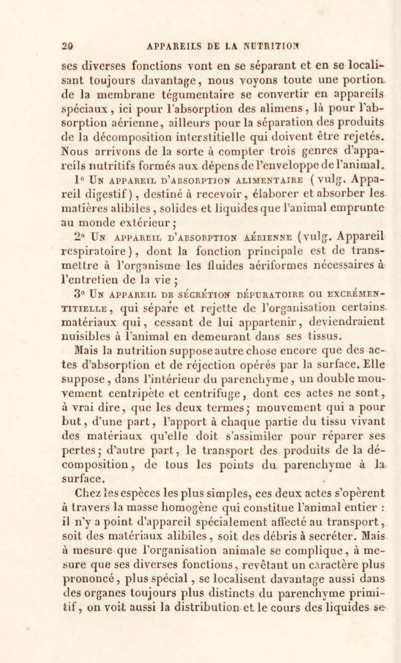 ses diverses fonctions vont en se séparant et en se locali¬ sant toujours davantage, nous voyons toute une portion de la membrane tégumentaire se convertir en appareils spéciaux, ici pour l’absorption des alimens, là pour l’ab¬ sorption aérienne, ailleurs pour la séparation des produits de la décomposition interstitielle qui doivent êti’e rejetés. Nous arrivons de la sorte à compter trois genres d’appa¬ reils nutritifs formés aux dépens de l’enveloppe de l’animal. 1° Un appareil d’absorption alimentaire ( vulg. Appa¬ reil digestif), destiné à recevoir, élaborer et absorber les matières alibiles , solides et liquides que l’animal emprunte au monde extérieur,* 2° Un appareil d’absorption aérienne (vulg. Appareil respiratoire ), dont la fonction principale est de trans¬ mettre à l’organisme les fluides aériformes nécessaires à l’entretien de la vie j 3° Un appareil de sécrétion dépdratoire ou excrémen- TiTiELLE, qui sépare et rejette de l’organisation certains matériaux qui, cessant de lui appartenir, deviendraient nuisibles à l’animal en demeurant dans ses tissus. Mais la nutrition suppose autre chose encore que des ac¬ tes d’absorption et de réjection opérés par la surface. Elle suppose, dans l’intérieur du parenchyme, un double mou¬ vement centripète et centrifuge, dont ces actes ne sont, à vrai dire, que les deux termesj mouvement qui a pour but, d’une part, l’apport à chaque partie du tissu vivant des matériaux qu’elle doit s’assimiler pour réparer ses pertes5 d’autre part, le transport des produits de la dé¬ composition , de tous les points du parenchyme à la surface. Chez les espèces les plus simples, ces deux actes s’opèrent à travers la masse homogène qui constitue l’animal entier : il n’y a point d’appareil spécialement affecté au transport, soit des matériaux alibiles, soit des débris à secréter. Mais à mesure que l'organisation animale se complique, à me¬ sure que ses diverses fonctions, revêtant un caractère plus prononcé, plus spécial, se localisent davantage aussi dans des organes toujours plus distincts du parenchyme primi¬ tif, on voit aussi la distribution et le cours des liquides se