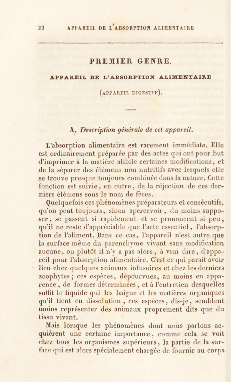 PREMIER GENRE. APPAREIL DE L’ABSORPTION ALIMENTAIRE (appareil digestif). A. Description générale de cet appareil. L’absorption alimentaire est rarement immédiate. Elle est ordinairement préparée par des actes qui ont pour but d’imprimer à la matière alibile certaines modifications, et de la séparer des élémens non nutritifs avec lesquels elle se trouve presque toujours combinée dans la nature. Cette fonction est suivie, en outre, de la réjection de ces der¬ niers élémens sous le nom de fèces. Quelquefois ces phénomènes préparateurs et consécutifs, qu’on peut toujours, sinon apercevoir, du moins suppo¬ ser, se passent si rapidement et se prononcent si peu, qu’il ne reste d’appréciable que l’acte essentiel, l'absorp¬ tion de l’aliment. Dans ce cas, l’appareil n’est autre que la surface même du parenchyme vivant sans modification aucune, ou plutôt il n’y a pas alors, à vrai dire, d’appa¬ reil pour l’absorption alimentaire. C’est ce qui paraît avoir lieu chez quelques animaux infusoires et chez les derniers zoophytes ; ces espèces, dépourvues, au moins en appa¬ rence, de formes déterminées, et à l’entretien desquelles suffit le liquide qui les baigne et les matières organiques qu’il tient en dissolution, ces espèces, dis-je, semblent moins représenter des animaux proprement dits que du tissu vivant. Mais lorsque les phénomènes dont nous parlons ac¬ quièrent une certaine importance, comme cela se voit chez tous les organismes supérieurs, la partie de la sur¬ face qui est alors spécialement chargée de fournir au corps