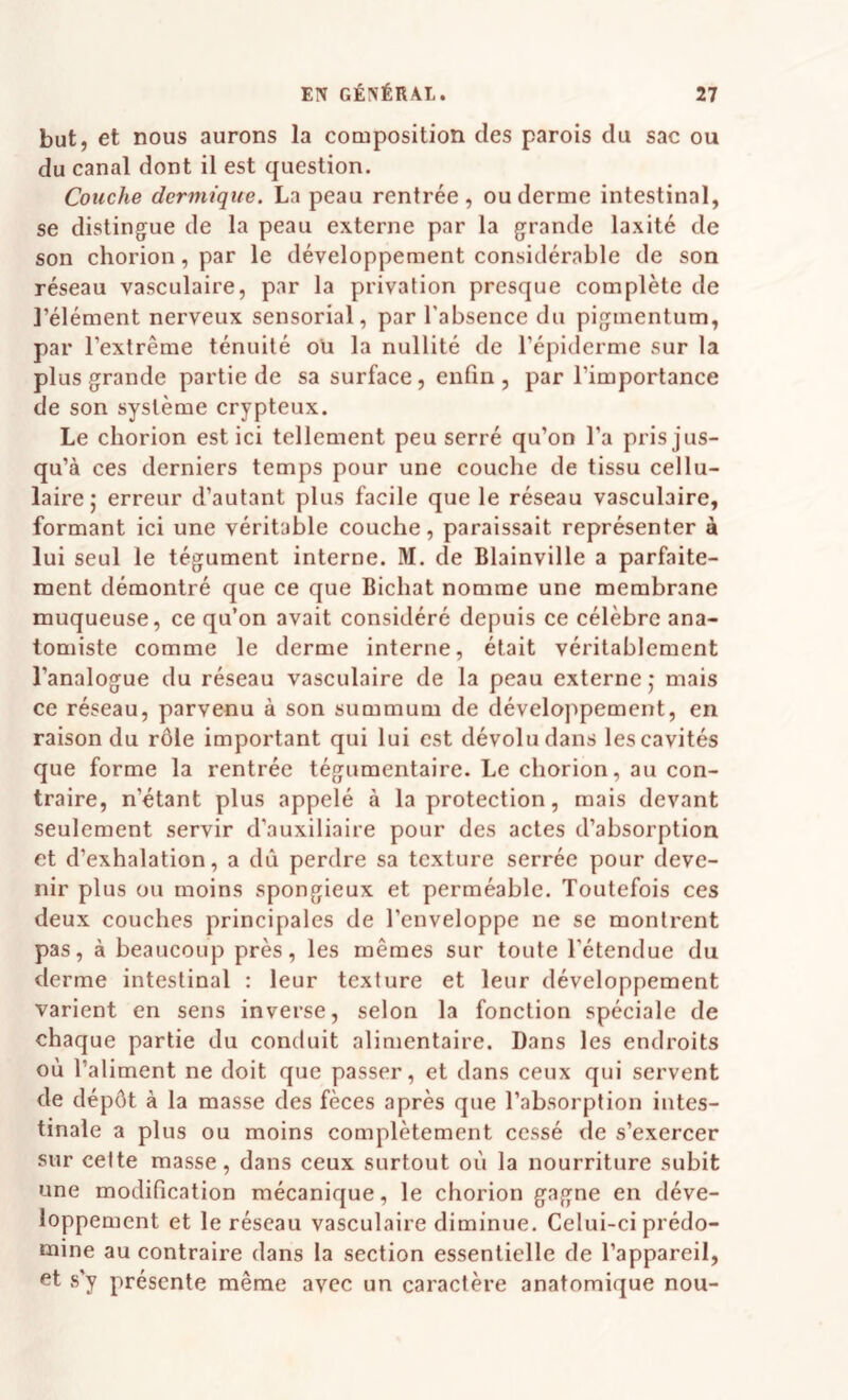 but, et nous aurons la composition des parois du sac ou du canal dont il est question. Couche dermique. La peau rentrée, ou derme intestinal, se distingue de la peau externe par la grande laxité de son chorion, par le développement considérable de son réseau vasculaire, par la privation presque complète de l’élément nerveux sensorial, par l'absence du pigmentum, par l’extrême ténuité oü la nullité de l’épiderme sur la plus grande partie de sa surface, enfin , par l’importance de son système crypteux. Le chorion est ici tellement peu serré qu’on l’a pris jus¬ qu’à ces derniers temps pour une couche de tissu cellu¬ laire j erreur d’autant plus facile que le réseau vasculaire, formant ici une véritable couche, paraissait représenter à lui seul le tégument interne. M. de Blainville a parfaite¬ ment démontré que ce que Bichat nomme une membrane muqueuse, ce qu’on avait considéré depuis ce célèbre ana¬ tomiste comme le derme interne, était véritablement l’analogue du réseau vasculaire de la peau externe j mais ce réseau, parvenu à son summum de développement, en raison du rôle important qui lui est dévolu dans les cavités que forme la rentrée tégumentaire. Le chorion, au con¬ traire, n’étant plus appelé à la protection, mais devant seulement servir d’auxiliaire pour des actes d’absorption et d’exhalation, a dû perdre sa texture serrée pour deve¬ nir plus ou moins spongieux et perméable. Toutefois ces deux couches principales de l’enveloppe ne se montrent pas, à beaucoup près, les mêmes sur toute l’étendue du derme intestinal : leur texture et leur développement varient en sens inverse, selon la fonction spéciale de chaque partie du conduit alimentaire. Dans les endroits où l’aliment ne doit que passer, et dans ceux qui servent de dépôt à la masse des fèces après que l’absorption intes¬ tinale a plus ou moins complètement cessé de s’exercer sur cette masse, dans ceux surtout où la nourriture subit une modification mécanique, le chorion gagne en déve¬ loppement et le réseau vasculaire diminue. Celui-ci prédo¬ mine au contraire dans la section essentielle de l’appareil, et s’y présente même avec un caractère anatomique nou-