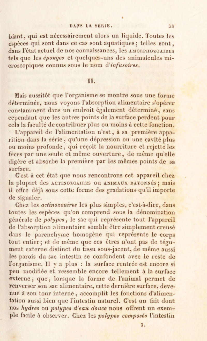 * Liant, qui est nécessairement alors un liquide. Toutes les espèces qui sont dans ce cas sont aquatiques; telles sont, dans l’état actuel de nos connaissances, les amorphozoaires tels que les éponges et quelques-uns des animalcules mi¬ croscopiques connus sous le nom (X'infusoires. II. Mais aussitôt que l’organisme se montre sous une forme déterminée, nous voyons l’absorption alimentaire s’opérer constamment dans un endroit également déterminé, sans cependant que les autres points de la surface perdent pour cela la faculté de contribuer plus ou moins à cette fonction. L’appareil de l’alimentation n’est, à sa première appa¬ rition dans la série, qu’une dépression ou une cavité plus ou moins profonde, qui reçoit la nourriture et rejette les fèces par une seule et même ouverture, de même qu’elle digère et absorbe la première par les mêmes points de sa surface. C’est à cet état que nous rencontrons cet appareil chez la plupart des actikozoaires ou animaux rayonnés; mais il offre déjà sous cette forme des gradations qu’il importe de signaler. Chez les actinozoaires les plus simples, c’est-à-dire, dans toutes les espèces qu’on comprend sous la dénomination générale de polypes y le sac qui représente tout l’appareil de l’absorption alimentaire semble être simplement creusé dans le parenchyme homogène qui représente le corps tout entier; et de même que ces êtres n’ont pas de tégu¬ ment externe distinct du tissu sous-jacent, de même aussi les parois du sac intestin se confondent avec le reste de l’organisme. Il y a plus : la surface rentrée est encore si peu modifiée et ressemble encore tellement à la surface externe, que, lorsque la forme de l’animal permet de renverser son sac alimentaire, cette dernière surface, deve¬ nue à son tour interne, accomplit les fonctions d’alimen¬ tation aussi bien que l'intestin naturel. C’est un fait dont nos hydres ou polypes d’eau douce nous offrent un exem¬ ple facile à observer. Chez les polypes composés l’intestin 3.