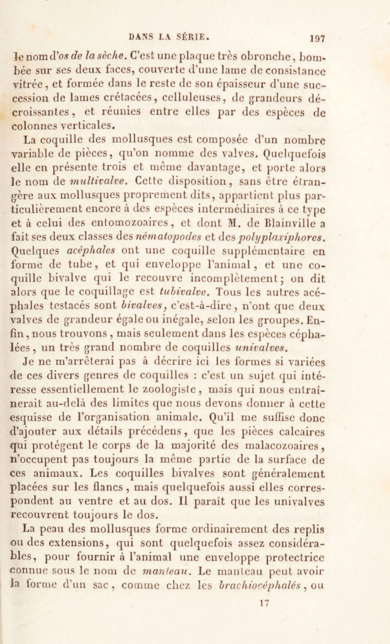 le nom d’os c?e/a 5èc/te. C’est une plaque très obronche, bom¬ bée sur ses deux faces, couverte d’une lame de consistance vitrée, et formée dans le reste de son épaisseur d’une suc¬ cession de lames crétacées, celluleuses, de grandeurs dé¬ croissantes , et réunies entre elles par des espèces de colonnes verticales. La coquille des mollusques est composée d’un nombre variable de pièces, qu’on nomme des valves. Quelquefois elle en présente trois et même davantage, et porte alors le nom de multivalve. Cette disposition, sans être étran¬ gère aux mollusques proprement dits, appartient plus par¬ ticulièrement encore à des espèces intermédiaires à ce type et à celui des entomozoaires, et dont M. de Blainville a fait ses deux classes des nématopodes et àcs pohjplaxiphores. Quelques acéphales ont une coquille supplémentaire en forme de tube, et qui enveloppe l’animal, et une co¬ quille bivalve qui le recouvre incomplètement j on dit alors que le coquillage est tuhivalve. Tous les autres acé¬ phales testacés sont bivalves, c’est-à-dire, n'ont que deux valves de grandeur égale ou inégale, selon les groupes. En¬ fin, nous trouvons , mais seulement dans les espèces cépha¬ lées, un très grand nombre de coquilles nnivalves. Je ne m’arrêterai pas à décrire ici les formes si variées de ces divers genres de coquilles : c’est un sujet qui inté¬ resse essentiellement le zoologiste, mais qui nous entraî¬ nerait au-delà des limites que nous devons donner à cette esquisse de l’organisation animale. Qu’il me suffise donc d’ajouter aux détails précédens, que les pièces calcaires qui protègent le corps de la majorité des malacozoaires, n’occupent pas toujours la même partie de la surface de ces animaux. Les coquilles bivalves sont généralement placées sur les flancs, mais quelquefois aussi elles corres¬ pondent au ventre et au dos. Il parait que les univalves recouvrent toujours le dos. La peau des mollusques forme ordinairement des replis ou des extensions, qui sont quelquefois assez considéra¬ bles, pour fournir à l’animal une enveloppe protectrice connue sous le nom de manteau. Le manteau peut avoir la forme d’un sac, comme chez les brachiocéphalés, ou 17