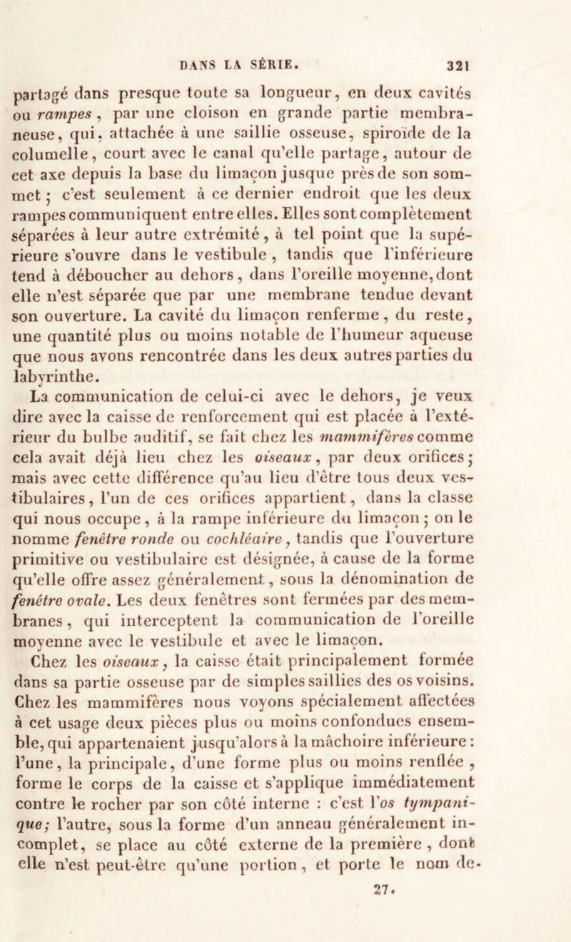partagé dans presque toute sa longueur, en deux cavités ou rampes , par une cloison en grande partie membra¬ neuse, qui, attachée à une saillie osseuse, spiroide de la columelle, court avec le canal qu’elle partage, autour de cet axe depuis la base du limaçon jusque près de son som¬ met ; c’est seulement à ce dernier endroit que les deux rampes communiquent entre elles. Elles sont complètement séparées à leur autre extrémité, à tel point que la supé¬ rieure s’ouvre dans le vestibule , tandis que l’inférieure tend à déboucher au dehors, dans l’oreille moyenne,dont elle n’est séparée que par une membrane tendue devant son ouverture. La cavité du limaçon renferme, du reste, une quantité plus ou moins notable de l’humeur aqueuse que nous avons rencontrée dans les deux autres parties du labyrinthe. La communication de celui-ci avec le dehors, je veux dire avec la caisse de renforcement qui est placée à l’exté¬ rieur du bulbe auditif, se fait chez les mammifères comme cela avait déjà lieu chez les oiseaux, par deux orificesj mais avec cette différence qu’au lieu d’ètre tous deux ves- tibulaires, l’un de ces orifices appartient, dans la classe qui nous occupe, à la rampe inférieure du limaçon 5 on le nomme fenêtre ronde ou cochléaire, tandis que l’ouverture primitive ou vestibulairc est désignée, à cause de la forme qu’elle offre assez généralement, sous la dénomination de fenêtre ovale. Les deux fenêtres sont fermées par des mem¬ branes , qui interceptent la communication de l’oreille moyenne avec le vestibule et avec le limaçon. Chez les oiseaux, la caisse était principalement formée dans sa partie osseuse par de simples saillies des os voisins. Chez les mammifères nous voyons spécialement afl'ectées à cet usage deux pièces plus ou moins confondues ensem¬ ble, qui appartenaient jusqu’alors à la mâchoire inférieure: l’une, la principale, d’une forme plus ou moins renflée , forme le corps de la caisse et s’applique immédiatement contre le rocher par son côté interne : c’est l’os tympani- que; l’autre, sous la forme d’un anneau généralement in¬ complet, se place au côté externe de la première , dont elle n’est peut-être qu’une portion , et porte le nom de- 27.