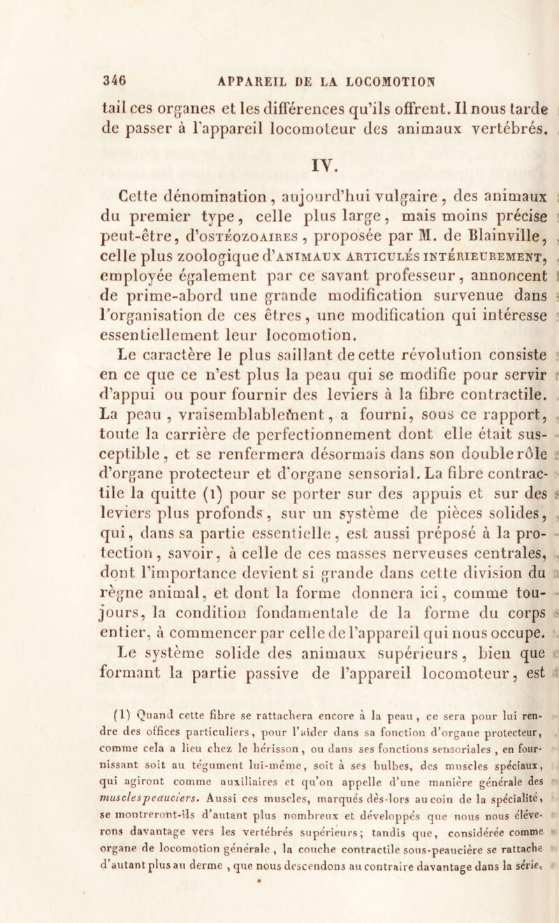 tail ces organes et les différences qu’ils offrent. Il nous tarde de passer à l'appareil locomoteur des animaux vertébrés. IV. Celte dénomination , aujourd’hui vulgaire , des animaux du premier type, celle plus large, mais moins précise peut-être, d’osTKozoAiRES , proposée par M. de Blainville, celle plus zoologique d’ANiMAiJx articulés intérieurement, employée également par ce savant professeur, annoncent de prime-abord une grande modification survenue dans l’organisation de ces êtres, une modification qui intéresse essentiellement leur locomotion. Le caractère le plus saillant de cette révolution consiste en ce que ce n’est plus la peau qui se modifie pour servir d’appui ou pour fournir des leviers à la fibre contractile. La peau , vraisemblableiVient, a fourni, sous ce rapport, toute la carrière de perfectionnement dont elle était sus¬ ceptible , et se renfermera désormais dans son double rôle d’organe protecteur et d'organe sensorial.La fibre contrac¬ tile la quitte (i) pour se porter sur des appuis et sur des leviers plus profonds, sur un système de pièces solides, qui, dans sa partie essentielle, est aussi préposé à la pro¬ tection, savoir, à celle de ces masses nerveuses centrales, dont l’importance devient si grande dans cette division du règne animal, et dont la forme donnera ici, comme tou¬ jours, la condition fondamentale de la forme du corps entier, à commencer par celle de l’appareil qui nous occupe. Le système solide des animaux supérieurs, bien que formant la partie passive de l’appareil locomoteur, est (1) Quand cette fibre se rattachera encore à la peau, ce sera pour lui ren¬ dre des offices particuliers, pour l’aider dans sa fonction d’organe protecteur, comme cela a lieu chez le hérisson, ou dans ses fonctions sensoriales , en four¬ nissant soit au tégument lui-méme, soit à ses bulbes, des muscles spéciaux, qui agiront comme auxiliaires et qu’on appelle d’une manière générale des musclespeauciers. Aussi ces muscles, marqués dès-lors aucoin delà spécialitét se montreront-ils d’autant plus nombreux et développés que nous nous élève¬ rons davantage vers les vertébrés supérieurs; tandis que, considérée comme organe de locomotion générale , la couche contractile sous-peaucière se rattache d’autant plus au derme , que nous descendons au contraire davantage dans la série,