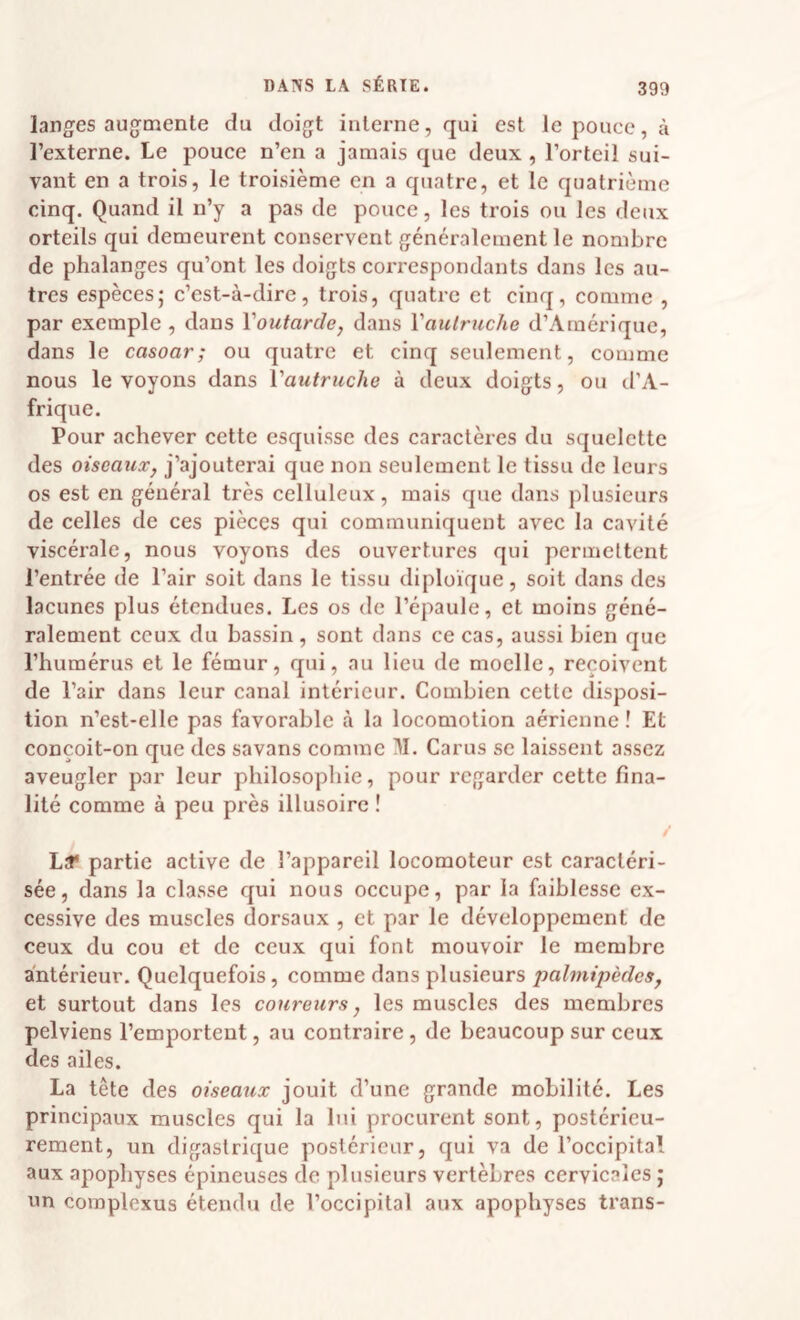 langes augmente du doigt interne, qui est le pouce, à l’externe. Le pouce n’en a jamais que deux, l’orteil sui¬ vant en a trois, le troisième en a quatre, et le quatrième cinq. Quand il n’y a pas de pouce, les trois ou les deux orteils qui demeurent conservent généralement le nombre de phalanges qu’ont les doigts correspondants dans les au¬ tres espèces; c’est-à-dire, trois, quatre et cinq, comme , par exemple , dans Voutarde, dans Vautriiche d’Amérique, dans le casoar; ou quatre et cinq seulement, comme nous le voyons dans Vautruche à deux doigts, ou d’A¬ frique. Pour achever cette esquisse des caractères du squelette des oiseaux, j’ajouterai que non seulement le tissu de leurs os est en général très celluleux, mais que dans plusieurs de celles de ces pièces qui communiquent avec la cavité viscérale, nous voyons des ouvertures qui permettent l’entrée de l’air soit dans le tissu diploïque, soit dans des lacunes plus étendues. Les os de l’épaule, et moins géné¬ ralement ceux du bassin, sont dans ce cas, aussi bien que l’humérus et le fémur, qui, au lieu de moelle, reçoivent de l’air dans leur canal intérieur. Combien cette disposi¬ tion n’est-elle pas favorable à la locomotion aérienne ! Et conçoit-on que des savans comme II. Carus se laissent assez aveugler par leur philosophie, pour regarder cette fina¬ lité comme à peu près illusoire ! / Laf partie active de l’appareil locomoteur est caractéri¬ sée, dans la classe qui nous occupe, par la faiblesse ex¬ cessive des muscles dorsaux , et par le développement de ceux du cou et de ceux qui font mouvoir le membre antérieur. Quelquefois, comme dans plusieurs palmipèdes, et surtout dans les coureurs, les muscles des membres pelviens l’emportent, au contraire, de beaucoup sur ceux des ailes. La tête des oiseaux jouit d’une grande mobilité. Les principaux muscles qui la lui procurent sont, postérieu¬ rement, un digastrique postérieur, qui va de l’occipital aux apophyses épineuses de plusieurs vertèbres cervicales ; un complexus étendu de l’occipital aux apophyses trans-