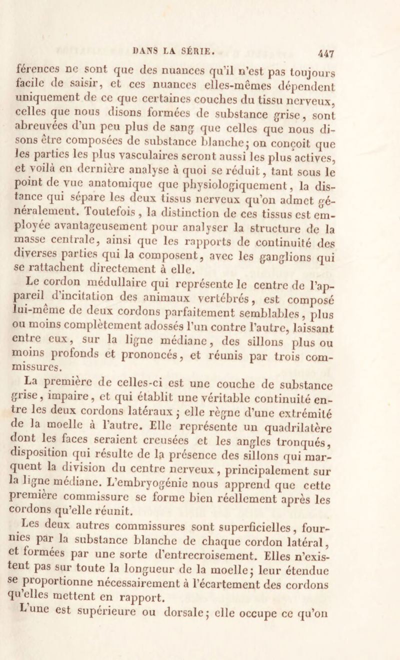 férences ne sont que des nuances qu’il n’est pas toujours facile de saisir, et ces nuances ellcs-memes dépendent uniquement de ce que certaines couches du tissu nerveux, celles que nous disons formées de substance {jrise, sont abreuvées d’un peu plus de sangr que celles que nous di¬ sons etre composées de substance blanche j on conçoit que les parties les plus vasculaires seront aussi les plus actives, et voilà en dernière analyse à quoi se réduit, tant sous le point de vue anatomique que physiolojjiqucment, la dis¬ tance qui sépare les deux tissus nerveux qu’on admet gé¬ néralement. Toutefois , la distinction de ces tissus est em¬ ployée avantageusement pour analyser la structure de la masse centrale, ainsi que les rapports de continuité des diverses parties qui la composent, avec les ganglions qui se rattachent directement à elle. Le cordon médullaire qui représente le centre de l’ap¬ pareil d’incitation des animaux vertébrés, est composé lui-même de deux cordons parfaitement semblables, plus ou moins complètement adossés l’un contre l’autre, laissant entre eux, sur la ligne médiane, des sillons plus ou moins profonds et prononcés, et réunis par trois com¬ missures. La première de celles-ci est une couche de substance grise, impaire, et qui établit une véritable continuité en¬ tre les deux cordons latéraux • elle règne d’une extrémité de la moelle à l’autre. Elle représente un quadrilatère dont les faces seraient creusées et les angles tronqués, disposition qui résulte de la présence des sillons qui mar¬ quent la division du centre nerveux, principalement sur la ligne médiane. L’embryogénie nous apprend que cette première commissure se forme bien réellement après les cordons qu’elle réunit. Les deux autres commissures sont superficielles, four¬ nies par la substance blanche de chaque cordon latéral, et formées par une sorte d’entrecroisement. Elles n’exis¬ tent pas sur toute la longueur de la moelle j leur étendue se proportionne nécessairement à l’écartement des cordons qu elles mettent en rapport. Lune est supérieure ou dorsalej elle occupe ce qu’on