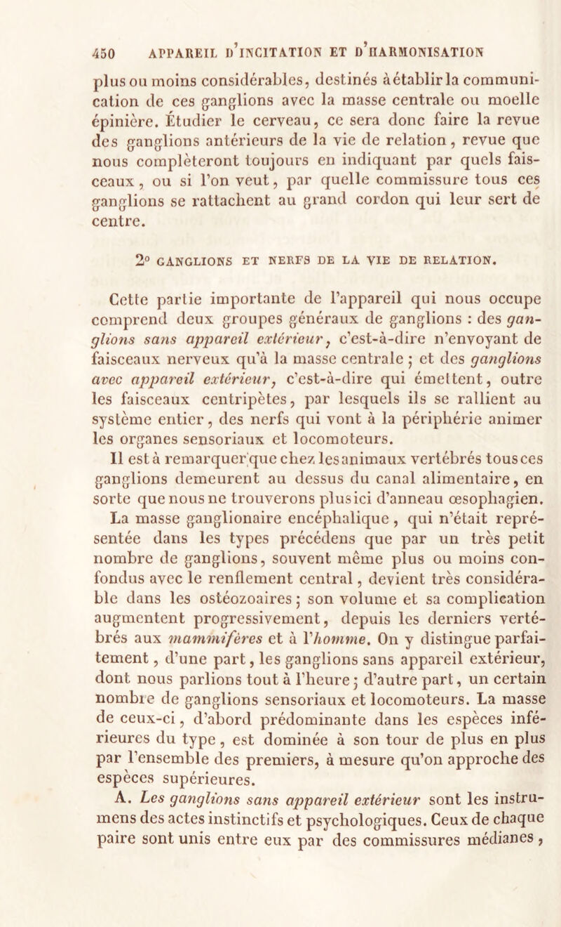 plus OU moins considérables, destinés à établir la communi¬ cation de ces ganglions avec la masse centrale ou moelle épinière. Étudier le cerveau, ce sera donc faire la revue des ganglions antérieurs de la vie de relation, revue que nous compléteront toujours en indiquant par quels fais¬ ceaux , ou si l’on veut, par quelle commissure tous ces ganglions se rattachent au grand cordon qui leur sert de centre. 2° GANGLIONS ET NERFS DE LA VIE DE RELATION. Cette partie importante de l’appareil qui nous occupe comprend deux groupes généraux de ganglions : des gan- gltons sa?is appareil extérieur j c’est-à-dire n’envoyant de faisceaux nerveux qu’à la masse centrale j et des ganglions avee appareil extérieur, c’est-à-dire qui émettent, outre les faisceaux centripètes, par lesquels ils se rallient au système entier, des nerfs qui vont à la périphérie animer les organes sensoriaux et locomoteurs. Il est à remarquer que chez les animaux vertébrés tous ces ganglions demeurent au dessus du canal alimentaire, en sorte que nous ne trouverons plusici d’anneau œsophagien. La masse ganglionaire encéphalique, qui n’était repré¬ sentée dans les types précédens que par un très petit nombre de ganglions, souvent même plus ou moins con¬ fondus avec le renflement central, devient très considéra¬ ble dans les ostéozoaires 5 son volume et sa complication augmentent progressivement, depuis les derniers verté¬ brés aux mammifères et à Vhomme. On y distingue parfai¬ tement , d’une part, les ganglions sans appareil extérieur, dont nous parlions tout à l’heure5 d’autre part, un certain nombre de ganglions sensoriaux et locomoteurs. La masse de ceux-ci, d’abord prédominante dans les espèces infé¬ rieures du type, est dominée à son tour de plus en plus par l’ensemble des premiers, à mesure qu’on approche des espèces supérieures. A. Les ganglions sans appareil extérieur sont les instru- mens des actes instinctifs et psychologiques. Ceux de chaque paire sont unis entre eux par des commissures médianes,