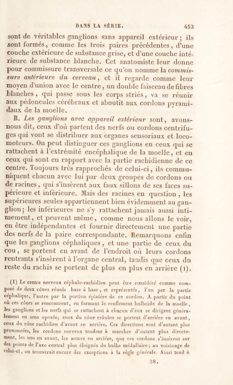 sont de véritables ganglions sans appareil extérieur; ils sont formés, comme les trois paires précédentes, d’une couche extérieure de substance grise, et d’une couche inté¬ rieure de substance blanche. Cet anatomiste leur donne pour commissure transversale ce qu’on nomme la comw/s- sure antérieure du cerveau, et il regarde comme leur moyen d’union avec le centre, un double faisceau de fibres blanches , qui passe sous les corps striés, va se réunir aux pédoncules cérébraux et aboutit aux cordons pyrami¬ daux de la moelle. B. Les ganglions avec apjiareil extérieur sont, avons- nous dit, ceux d’où partent des nerfs ou cordons centrifu¬ ges qui vont se distribuer aux organes sensoriaux et loco¬ moteurs. On peut distinguer ces ganglions en ceux qui se rattachent à l'extrémité encéphalique de la moelle, et en ceux qui sont en rapport avec la partie rachidienne de ce centre. Toujours très rapprochés de celui-ci, ils commu¬ niquent chacun avec lui par deux groupes de cordons ou de racines, qui s’insèrent aux faux sillons de ses faces su¬ périeure et inférieure. Mais des racines en question, les supérieures seules appartiennent bien évidemment au gan¬ glion; les inférieures ne s’y rattachent jamais aussi inti¬ mement, et peuvent même, comme nous allons le voir, en être indépendantes et fournir directement une partie des nerfs de la paire correspondante. Remarquons enfin que les ganglions céphaliques, et une partie de ceux du cou, se portent en avant de l’endroit où leurs cordons rentrants s’insèrent à l’organe central, tandis que ceux du reste du rachis se portent de plus en plus en arrière (l). (1) Le centre nerveux céplialo-racliitlicn peut être considéré comme com¬ posé de deux cônes réunis base à base, et représentés, l’un par la partie céphalique, l’autre par la portion épinière de ce cordon. A partir du point ou ces cônes se rencontrent, en formant le renflement bulboïde de la moelle, les ganglions et les nerfs qui se rattachent à chacun d’eux sc dirigent généra¬ lement en sens oposés; ceux du cône crânien se portent d’arrière en avant, ceux du cône rachidien d’avant en arrière. Ces directions sont d’autant plus prononcées, les cordons nerveux tendent à marcher d’autant plus directe¬ ment, les uns en avant, les autres en arrière, que ces cordons s’insèrent sur des points de l’axe central plus éloignés du bulbe médullaire; au voisinage de celui-ci, on trouverait encore des exceptions à la règle générale. Ainsi tend à 38.
