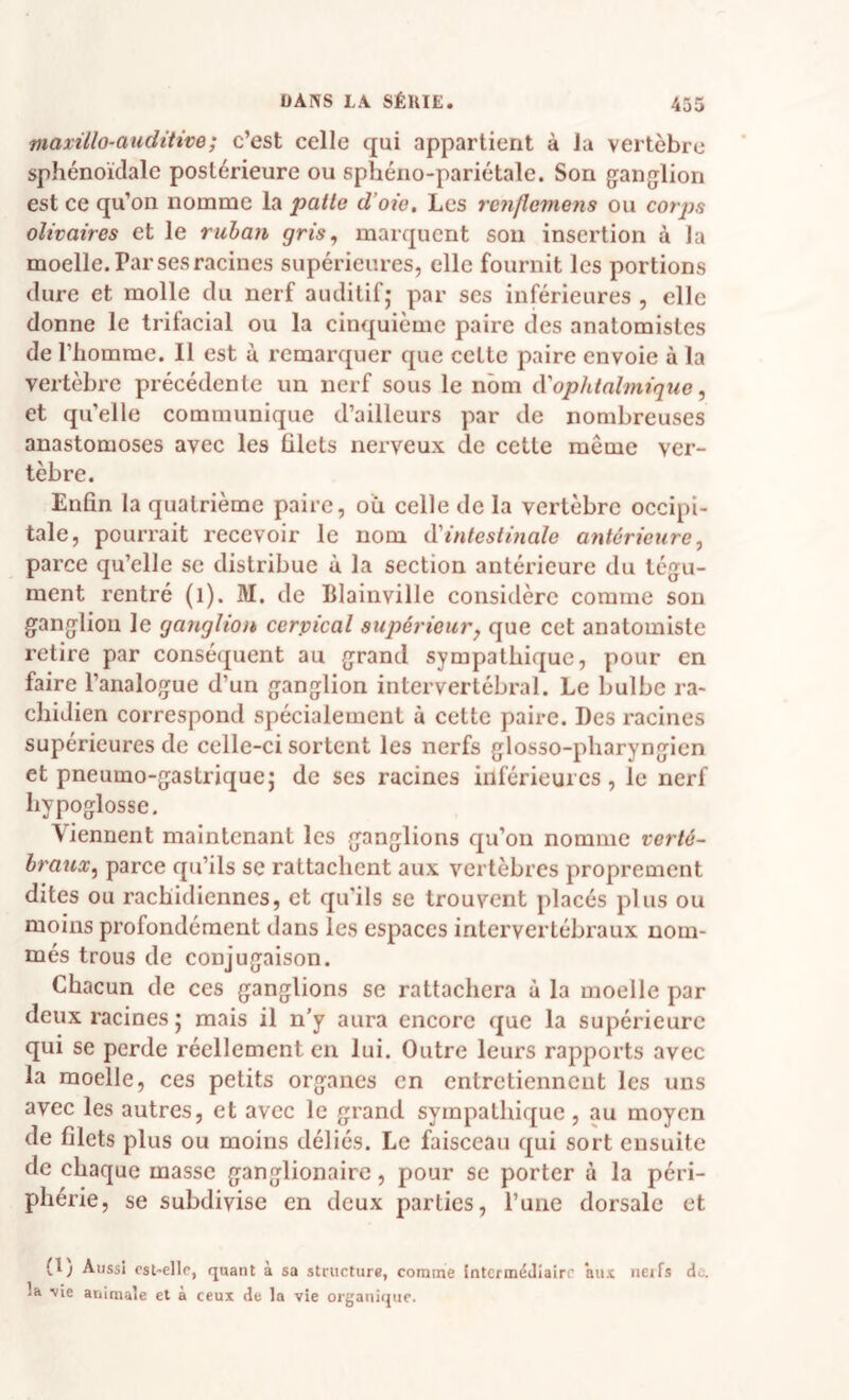 maxillo-auditive; c’est celle qui appartient à la vertèbre sphénoïdale postérieure ou spbéno-pariétale. Son ganglion est ce qu’on nomme la patte d’oie. Les renflemens ou corps olivaires et le ruhan gris^ marquent son insertion à la moelle. Par ses racines supérieures, elle fournit les portions dure et molle du nerf auditif; par ses inférieures , elle donne le trifacial ou la cinquième paire des anatomistes de riiomrae. Il est ù remarquer que cette paire envoie à la vertèbre précédente un nerf sous le nom à'ophtahniqxie, et quelle communique d’ailleurs par de nombreuses anastomoses avec les blets nerveux de cette même ver¬ tèbre. Enfin la quatrième paire, où celle de la vertèbre occipi¬ tale, pourrait recevoir le nom à'intestinale antérieure^ parce qu’elle se distribue ù la section antérieure du tégu¬ ment rentré (l). M. de Blainville considère comme son ganglion le ganglion cerpical supérieur y que cet anatomiste retire par conséquent au grand sympathique, pour en faire l’analogue d’un ganglion intervertébral. Le bulbe ra¬ chidien correspond spécialement à cette paire. Des racines supérieures de celle-ci sortent les nerfs glosso-pbaryngien et pneumo-gastrique; de ses racines inférieures, le nerf hypoglosse. Viennent maintenant les ganglions qu’on nomme verté- brauxy parce qu’ils se rattachent aux vertèbres proprement dites ou rachidiennes, et qu’ils se trouvent placés plus ou moins profondément dans les espaces intervertébraux nom¬ més trous de conjugaison. Chacun de ces ganglions se rattachera à la moelle par deux racines; mais il n’y aura encore que la supérieure qui se perde réellement en lui. Outre leurs rapports avec la moelle, ces petits organes en entretiennent les uns avec les autres, et avec le grand sympathique, au moyen de filets plus ou moins déliés. Le faisceau qui sort ensuite de chaque masse ganglionaire, pour se porter à la péri¬ phérie, se subdivise en deux parties, l’une dorsale et (1) Aussi est-elle, quant à sa structure, comme intermédiaire ans net fs de. la vie animale et à ceux de la vie organique.