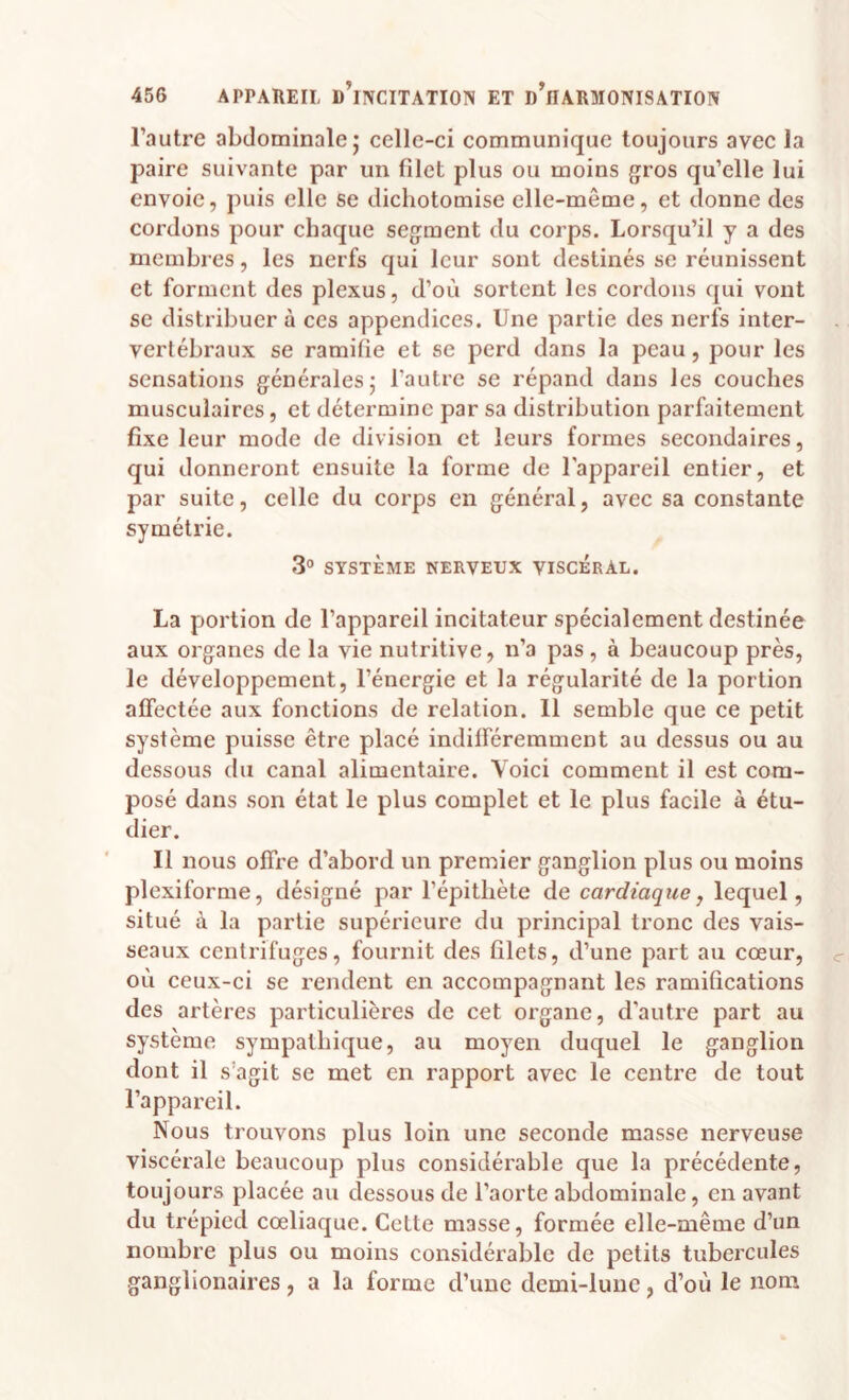 l’autre abdominale; celle-ci communique toujours avec la paire suivante par un filet plus ou moins gros qu’elle lui envoie, puis elle se dichotomise elle-même, et donne des cordons pour chaque segment du corps. Lorsqu’il y a des membres, les nerfs qui leur sont destinés se réunissent et forment des plexus, d’où sortent les cordons qui vont se distribuer à ces appendices. Une partie des nerfs inter¬ vertébraux se ramifie et se perd dans la peau, pour les sensations générales; l’autre se répand dans les couches musculaires, et détermine par sa distribution parfaitement fixe leur mode de division et leurs formes secondaires, qui donneront ensuite la forme de l'appareil entier, et par suite, celle du corps en général, avec sa constante symétrie. 3° SYSTÈME NERVEUX VISCERAL. La portion de l’appareil incitateur spécialement destinée aux organes de la vie nutritive, n’a pas, à beaucoup près, le développement, l’énergie et la régularité de la portion affectée aux fonctions de relation. 11 semble que ce petit système puisse être placé indifféremment au dessus ou au dessous du canal alimentaire. Voici comment il est com¬ posé dans son état le plus complet et le plus facile à étu¬ dier. Il nous offre d’abord un premier ganglion plus ou moins plexiforme, désigné par l’épithète de cardiaque, lequel, situé à la partie supérieure du principal tronc des vais¬ seaux centrifuges, fournit des filets, d’une part au cœur, où ceux-ci se rendent en accompagnant les ramifications des artères particulières de cet organe, d’autre part au système sympathique, au moyen duquel le ganglion dont il s’agit se met en rapport avec le centre de tout l’appareil. Nous trouvons plus loin une seconde masse nerveuse viscérale beaucoup plus considérable que la précédente, toujours placée au dessous de l’aorte abdominale, en avant du trépied cœliaque. Cette masse, formée elle-même d’un nombre plus ou moins considérable de petits tubercules ganglionaires, a la forme d’une demi-lune, d’où le nom