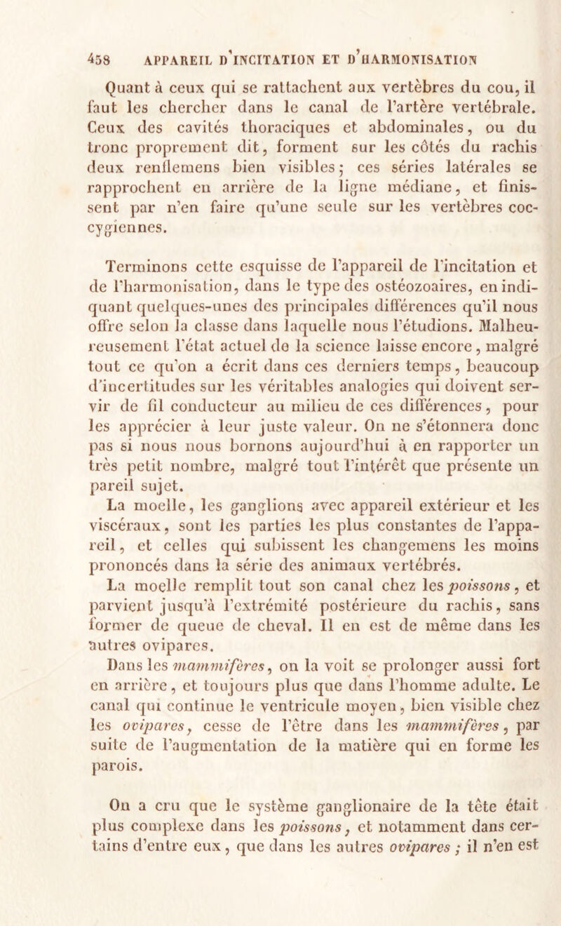 Quant à ceux qui se rattachent aux vertèbres du cou, il faut les chercher dans le canal de l’artère vertébrale. Ceux des cavités tiioraciques et abdominales, ou du tronc proprement dit, forment sur les côtés du rachis deux renlleraens bien visibles ; ces séries latérales se rapprochent en arrière de la ligne médiane, et finis¬ sent par n’en faire qu’une seule sur les vertèbres coc- cygiennes. Terminons cette esquisse de l’appareil de l'incitation et de riiarmonisalion, dans le type des ostéozoaires, en indi¬ quant quelques-unes des principales différences qu’il nous offre selon la classe dans laquelle nous l’étudions. Malheu¬ reusement l’état actuel do la science laisse encore , malgré tout ce qu’on a écrit dans ces derniers temps, beaucoup d’incertitudes sur les véritables analogies qui doivent ser¬ vir de fil conducteur au milieu de ces difl’érences, pour les apprécier à leur juste valeur. On ne s’étonnera donc pas si nous nous bornons aujourd’hui à en rapporter un très petit nombre, malgré tout l’intérêt que présente un pareil sujet. La moelle, les ganglions avec appareil extérieur et les viscéraux, sont les parties les plus constantes de l’appa¬ reil , et celles qui subissent les changemens les moins prononcés dans la série des animaux vertébrés. La moelle remplit tout son canal chez les, et parvient jusqu’à l’extrémité postérieure du rachis, sans former de queue de cheval. Il en est de même dans les autres ovipares. Dans les mammifères^ on la voit se prolonger aussi fort en arrière, et toujours plus que dans l’homme adulte. Le canal qm continue le ventricule moyen, bien visible chez les ovipares y cesse de l’être dans les mammifères, par suite de l’augmentation de la matière qui en forme les parois. Ou a cru que le système ganglionaire de la tête était plus complexe dans \cs poissons, et notamment dans cer¬ tains d’entre eux, que clans les autres ovipares ; il n’en est