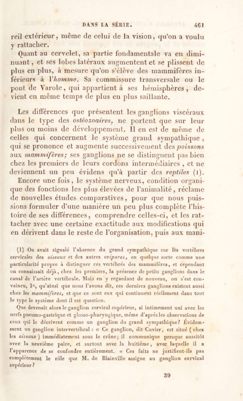reil extérieur, même de celui de la vision, qu’on a voulu y rattacher. Quant au cervelet, sa partie fondamentale va en dimi¬ nuant , et ses lobes latéraux aufjmentent et se plissent de plus en plus, à mesure qu’on s’élève des mammifères in¬ férieurs à Vhommc. Sa commissure transversale ou le pont de Varole, qui appartient à ses hémisphères, de¬ vient en même temps de plus en plus saillante. Les différences que présentent les ganglions viscéraux dans le type des ostéozoaires, ne portent que sur leur plus ou moins de développement. Il en est de même de celles qui concernent le système grand sympathique , qui se prononce et augmente successivement des poissons aux mammifères; ses ganglions ne se distinguent pas bien chez les premiers de leurs cordons intermétliaircs , et ne deviennent un peu évidens qu’à partir des reptiles (i). Encore une fois, le système nerveux, condition organi¬ que des fonctions les plus élevées de l’animalité, réclame de nouvelles études comparatives, pour que nous puis¬ sions formuler d’une manière un peu plus complète l’his¬ toire de ses différences, comprendre celles-ci, et les rat¬ tacher avec une certaine exactitude aux modifications qui en dérivent dans le reste de l’organisation, puis aux mani- (1) On avait signalé l’absence du grand sympathique sur lès vertèbres cervicales des oiseaux et des autres ovipares, en quelque sorte comme une particularité propre à distinguer ces vertébrés des mammifères, et cependant on connaissait déjà, chez les premiers, la présence de petits ganglions dans le canal de l’artère vertébrale. Mais en y regardant de nouveau, on s’est con¬ vaincu, lo, qu’ainsi que nous l’avons dit, ces derniers ganglions existent aussi chez les mammifères, et que ce sont eux qui continuent réellement dans tout le type le système dont il est question. Que devenait alors le ganglion cervical supérieur, si intimement uni avec les nerfs pneumo-gastrique et glosso-pharyngique, même d’aprèsles observations de ceux qui le décrivent comme un ganglion du grand sympathique? Évidem¬ ment un ganglion intervertébral; « Ce ganglion, dit Cuvier, est situé (chez les oiseaux') immédiatement sous le crâne; il communique presque aussitôt avec la neuvième paire, et surtout avec la huitième, avec laquelle il a l’apparence de se confondre entièrement, u Ces faits ne justifient-ils pas complètement le rôle que M. de Blainville assigne au ganglion cervical supérieur ? 39