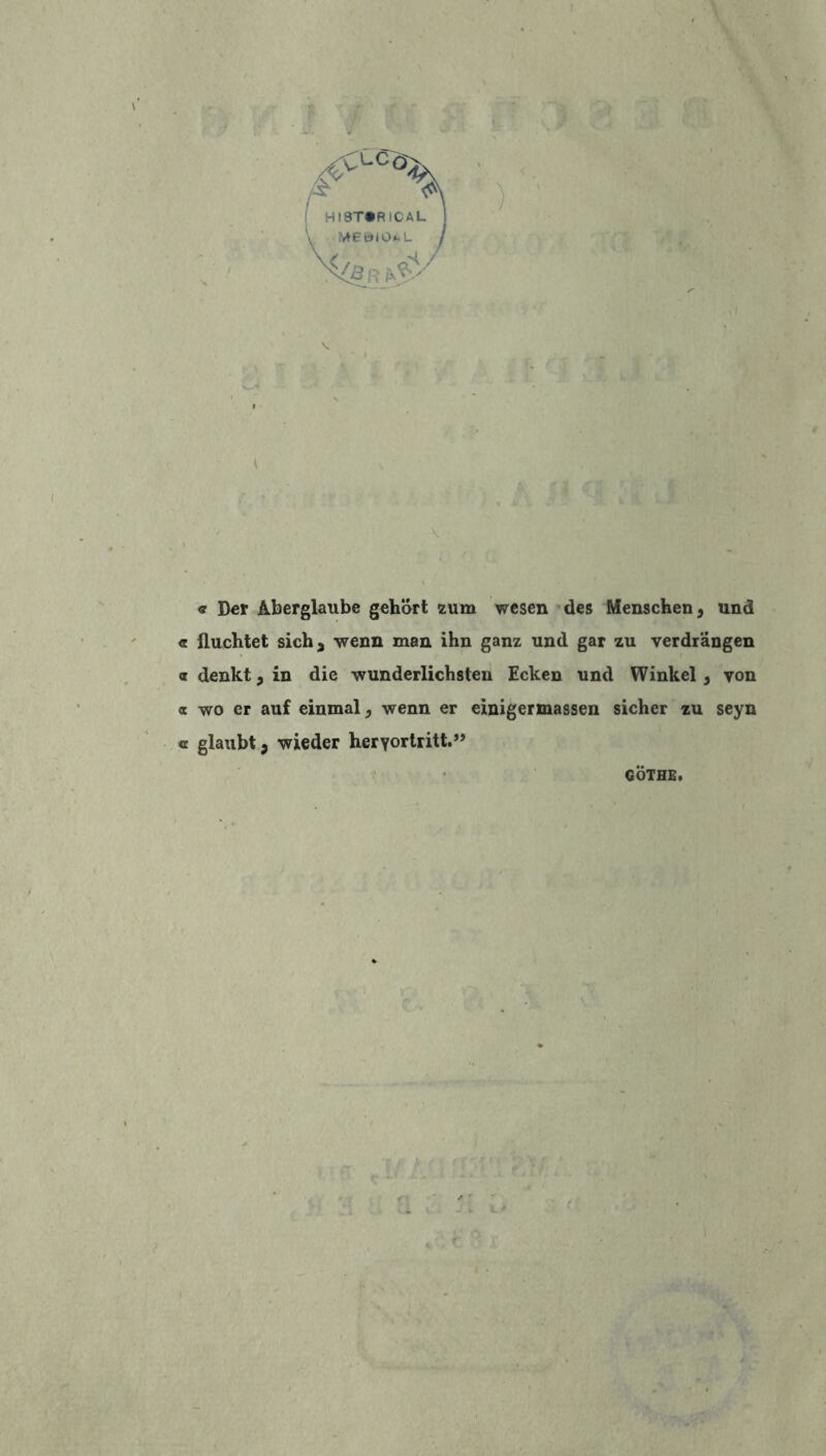 <? Der Aberglaube gehort zum wesen des Menschen , und <r fluchtet sich, wenn man ihn ganz und gar zu verdrangen a denkt, in die wunderlichsten Ecken und Winkel } yon « wo er auf einmal, wenn er einigermassen sicher zu seyn « glaubt 3 wieder herYortritt.” GÖTHE.