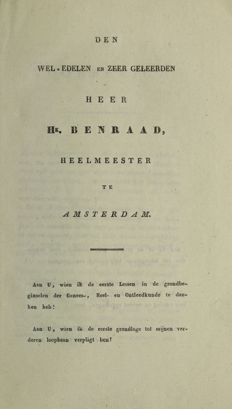 DEN / WEL.EDELEN en ZEER GELEERDEN HEER IK BEDRAAD, / ^ HEELMEESTER T E AMSTERDAM. Aan ü, wien ik de eerste lessen in de grondbe- ginselen der Genees-, Heel- en Ontleedkunde te dan- ken heb ! Aan U, wien ik de eerste grondlage tot mijnen ver- deren loopbaan yerpligt ben 1 r