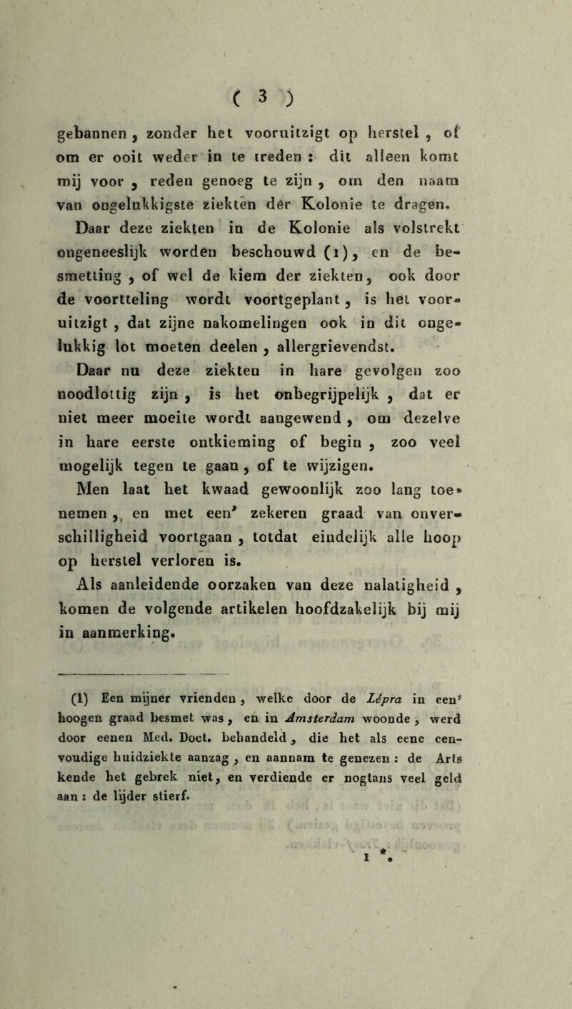 gebannen , zonder het vooruitzigt op herstel , of om er ooit weder in te treden : dit alleen komt mij voor 9 reden genoeg te zijn , otn den naara van ongelukkigste ziekten der Kolonie te dragen. Daar deze ziekten in de Kolonie als volstrekt ongeneeslijk worden beschouwd (i), en de be- smetting , of wel de kiem der ziekten, ook door de voortteling wordt voortgeplant, is hei voor- uitzigt , dat zijne nakomelingen ook in dit onge- lukkig lot moeten deelen , allergrievendst. Daar nu deze ziekteu in bare gevolgen zoo noodlottig zijn , is het onbegrijpelijk , dat er niet meer moeite wordt aangewend , om dezelve in hare eerste ontkieming of begin , zoo veel mogelijk tegen te gaan , of te wijzigen. Men laat het kwaad gewoonlijk zoo lang toe* nemen ,, en met een* zekeren graad van onver- schilligheid voortgaan , totdat eindelijk alle hoop op herstel verloren is. Als aanleidende oorzaken van deze nalatigheid , komen de volgende artikelen hoofdzakelijk bij mij in aanmerking. (1) Een mijner vrienden , welke door de Lepra in een’ hoogen graad besmet was , en in Amsterdam woonde , werd door eenen Med. Doet. behandeld, die het als eene een- voudige huidziekte aanzag , en aannam te genezen : de Arts kende het gebrek niet, en verdiende er nogtans veel geld aan : de lijder stierf.