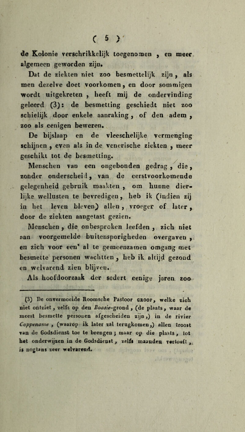 de Kolonie verschrikkelijk toegenomen , en meer algemeen geworden zijn# Dat de ziekten niet zoo besmettelijk ziju , als men dezelve doet voorkomen, en door sommigen wordt uitgekreten , heeft mij de ondervinding geleerd (3): de besmetting geschiedt niet zoo schielijk door enkele aanraking , of den adem , zoo als eenigen beweren, De bijslaap en de vleeschelijke vermenging schijnen , even als in de venerische ziekten , meer geschikt tot de besmetting. Menschen van een ongebonden gedrag, die, zonder onderscheid, van de eerstvoorkomende gelegenheid gebruik maakten , om hunne dier- lijke wellusten te bevredigen, heb ik (indien zij in het leven bleven) allen , vroeger of later , door de ziekten aangetast gezien. Menschen , die onbesproken leefden , zich niet aan voorgemelde buitensporigheden overgaven, en zich voor een* al te gemeenzamen omgang met besmette personen wachtten 3 heb ik altijd gezond en welvarend zien blijven. Als hoofdoorzaak der sedert eenige jaren zoo (3) De onvermoeide Roomsche Pastoor groof, welke zich niet ontziet, zelfs op den Boasie-grond , (de plaats , waar de meest besmette personen afgescheiden zijn,) in de rivier Coppename , (waarop ik later zal terugkomen,) allen troost van de Godsdienst toe te brengen j maar op die plaats , tot het onderwijzen in de Godsdienst, zelfs maanden vertoeft is nogtans zeer welvarend.