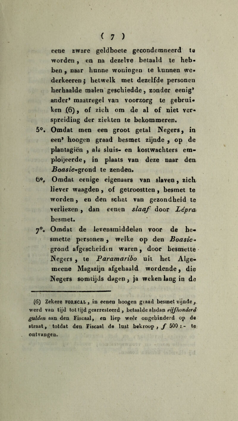 cene zware geldboete gecondemneerd ta worden , en na dezelve betaald te heb* ben , naar hunne woningen te kunnen we* derkeeren 5 hetwelk met dezelfde personen herhaalde malen geschiedde, zonder eenig* ander* maatregel van voorzorg te gebrui* ken (6), of zich om de al of niet ver* spreiding der ziekten te bekommeren. 5°. Omdat men een groot getal Negers, in een* hoogen graad besmet zijnde , op de plantagiën , als sluis- en kostwachters etn- ploijeerde, in plaats van deze naar den Uoflsze-grond te zenden. 6®* Omdat eenige eigenaars van slaven, 2ich liever waagden , of getroostten , besmet te worden, en den schat van gezondheid te verliezen , dan eenen slaaf door Lépra besmet. 7°, Omdat de levensmiddelen voor de be« smette personen , welke op den Boasie* grond afgescheiden waren, door besmette Negers , te Paramaribo uit het Alge- meene Magazijn afgehaald wordende, die Negers somtijds dagen, ja weken lang in de (6) Zekere forncal , in eenen hoogen graad besmet zijnde , werd van tijd tot tijd gearresteerd , betaalde alsdan vijfhonderd gulden aan den Fiscaal, en liep weer ongehinderd op de straat, totdat den Fiscaal de lust bekroop , f 500 ; - te ontvangen.