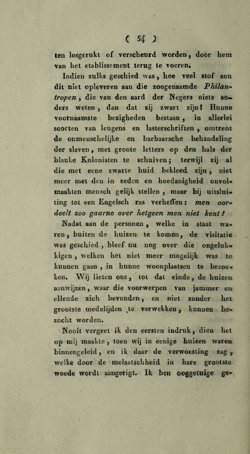 ten losgerukt of verscheurd worden, door hem van het etablissement terug te voeren; Indien zulks geschied was, hoe veel stof zou dit niet opleveren aan die zoogenaamde Philan- tropen , die van den aard der Negers niets an- ders weten , dan dat zij zwart zijn! Hunne voornaamste bezigheden bestaan , in allerlei soorten van leugens en lasterschriften , omtrent de onmenschelijke en barbaarsche behandeling der slaven, met groote letters op den hals der blanke Kolonisten te schuiven 5 terwijl zij al die met eene zwarte huid bekleed, zijn , niet meer met den in zeden en hoedanigheid onvol- maakten mensch gelijk stellen , maar bij uitslui- ting tot een Engelsch ras verheffen: men oor- deelt zoo gaarne over hetgeen men niet kent ! Nadat aan de personen , welke in staat wa- ren 5 buiten de huizen te komen, de visitatie was geschied , bleef nu nog over die ongeluk* kigen , welken het niet meer mogelijk was te kunnen gaan , in hunne woonplaatsen te bezoe- ken. Wij lieten ons, tot dat einde, de huizen aanwijzen , waar die voorwerpen van jammer en ellende zich bevonden, en niet zonder het grootste medelijden .te verwekken, kunnen be- zocht worden. Nooit vergeet ik den eersten indruk, dien het op mij maakte , toen wij in eenige huizen waren binnengeleid, en ik daar de verwoesting zag, welke door de meiaatschheid in hare grootste woede wordt aangerigt. Ik ben ooggetuige ge-